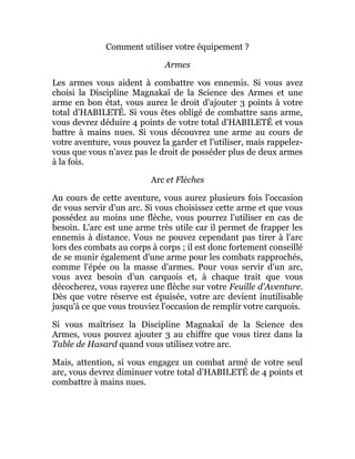 Comment utiliser votre équipement ?
Armes
Les armes vous aident à combattre vos ennemis. Si vous avez
choisi la Discipline Magnakaï de la Science des Armes et une
arme en bon état, vous aurez le droit d'ajouter 3 points à votre
total d'HABILETÉ. Si vous êtes obligé de combattre sans arme,
vous devrez déduire 4 points de votre total d'HABILETÉ et vous
battre à mains nues. Si vous découvrez une arme au cours de
votre aventure, vous pouvez la garder et l'utiliser, mais rappelez-
vous que vous n'avez pas le droit de posséder plus de deux armes
à la fois.
Arc et Flèches
Au cours de cette aventure, vous aurez plusieurs fois l'occasion
de vous servir d'un arc. Si vous choisissez cette arme et que vous
possédez au moins une flèche, vous pourrez l'utiliser en cas de
besoin. L'arc est une arme très utile car il permet de frapper les
ennemis à distance. Vous ne pouvez cependant pas tirer à l'arc
lors des combats au corps à corps ; il est donc fortement conseillé
de se munir également d'une arme pour les combats rapprochés,
comme l'épée ou la masse d'armes. Pour vous servir d'un arc,
vous avez besoin d'un carquois et, à chaque trait que vous
décocherez, vous rayerez une flèche sur votre Feuille d'Aventure.
Dès que votre réserve est épuisée, votre arc devient inutilisable
jusqu'à ce que vous trouviez l'occasion de remplir votre carquois.
Si vous maîtrisez la Discipline Magnakaï de la Science des
Armes, vous pouvez ajouter 3 au chiffre que vous tirez dans la
Table de Hasard quand vous utilisez votre arc.
Mais, attention, si vous engagez un combat armé de votre seul
arc, vous devrez diminuer votre total d'HABILETÉ de 4 points et
combattre à mains nues.
 