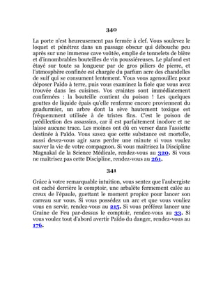 340
La porte n'est heureusement pas fermée à clef. Vous soulevez le
loquet et pénétrez dans un passage obscur qui débouche peu
après sur une immense cave voûtée, emplie de tonnelets de bière
et d'innombrables bouteilles de vin poussiéreuses. Le plafond est
étayé sur toute sa longueur par de gros piliers de pierre, et
l'atmosphère confinée est chargée du parfum acre des chandelles
de suif qui se consument lentement. Vous vous agenouillez pour
déposer Païdo à terre, puis vous examinez la fiole que vous avez
trouvée dans les cuisines. Vos craintes sont immédiatement
confirmées : la bouteille contient du poison ! Les quelques
gouttes de liquide épais qu'elle renferme encore proviennent du
gnadurmier, un arbre dont la sève hautement toxique est
fréquemment utilisée à de tristes fins. C'est le poison de
prédilection des assassins, car il est parfaitement inodore et ne
laisse aucune trace. Les moines ont dû en verser dans l'assiette
destinée à Païdo. Vous savez que cette substance est mortelle,
aussi devez-vous agir sans perdre une minute si vous voulez
sauver la vie de votre compagnon. Si vous maîtrisez la Discipline
Magnakaï de la Science Médicale, rendez-vous au 320. Si vous
ne maîtrisez pas cette Discipline, rendez-vous au 261.
341
Grâce à votre remarquable intuition, vous sentez que l'aubergiste
est caché derrière le comptoir, une arbalète fermement calée au
creux de l'épaule, guettant le moment propice pour lancer son
carreau sur vous. Si vous possédez un arc et que vous vouliez
vous en servir, rendez-vous au 215. Si vous préférez lancer une
Graine de Feu par-dessus le comptoir, rendez-vous au 33. Si
vous voulez tout d'abord avertir Païdo du danger, rendez-vous au
176.
 