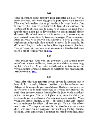 342
Vous éperonnez votre monture pour remonter au plus vite la
berge escarpée, puis vous regagnez la piste après avoir traversé
l'étendue de branches mortes qui jonchent le rivage. Moins d'un
kilomètre plus loin, vous percevez le bruit d'une cascade. En
continuant le chemin vers le nord, vous arrivez au pied d'une
grande chute d'eau qui se déverse dans un bassin naturel nimbé
de brume. Un arbre immense abattu en travers forme comme un
pont naturel permettant de traverser la nappe d'eau écumeuse.
Alors que vous vous trouvez à mi-chemin de l'étroit passage, un
rugissement effroyable vient couvrir le fracas de la cascade. En
détournant les yeux de l'abîme tumultueux que vous surplombez,
vous voyez alors arriver vers vous une créature dont l'aspect vous
glace le sang ! Rendez-vous au 212.
343
Vous sentez que vous êtes en présence d'une grande force
maléfique. A cette révélation, votre peau se hérisse et votre sang
ne fait qu'un tour. Mais votre appréhension se transforme en
véritable effroi lorsque la menace se manifeste plus précisément.
Rendez-vous au 190.
344
Vous aidez Païdo à se remettre debout et vous le soutenez tout le
long de la chaussée, laissant derrière vous les cadavres des
Rahgus et le nuage de gaz nauséabond. Quelques centaines de
mètres plus loin, la piste volcanique se termine abruptement, au
seuil d'un enchevêtrement inextricable de joncs et de chardons
noirs. Les nappes d'eau se font plus rares, mais les périls que
recèle cette partie du Danarg n'en sont pas moins grands. « Vous
voyez ces taches brunes, là-bas ? dit Païdo d'une voix encore
entrecoupée par les effets toxiques du gaz. Ce sont des sables
mouvants ! » Vous apercevez en effet des étendues sablonneuses
d'un ocre pâle où ne poussent que quelques touffes d'herbe
jaunâtre. Vous commencez à compter ces maudites taches, mais
 