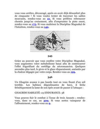 vous vous arrêtez, découragé, après en avoir déjà dénombré plus
de cinquante ! Si vous voulez tenter de traverser les sables
mouvants, rendez-vous au 21. Si vous préférez rebrousser
chemin jusqu'au croisement, afin d'emprunter la piste ouest,
rendez-vous au 175. Si vous maîtrisez la Discipline Magnakaï de
l'Intuition, rendez-vous au 142.
345
Grâce au pouvoir que vous confère votre Discipline Magnakaï,
vous augmentez votre métabolisme basai afin de contrecarrer
l'effet frigorifiant du sortilège du nécromancien. Quelques
secondes plus tard, le givre et la glace disparaissent, anéantis par
la chaleur dégagée par votre corps. Rendez-vous au 199.
346
Un Ghagrim avance à pas lourds tout en vous fixant d'un œil
terrible. Les babines dégoulinantes de bave, il lèche
frénétiquement la lame de son épée avant de passer à l'attaque :
GHAGRIM HABILETÉ: 23 ENDURANCE: 38
Vous pouvez fuir le combat à l'issue de trois Assauts ; rendez-
vous, dans ce cas, au 309. Si vous sortez vainqueur de
l'affrontement, rendez-vous au 9.
 