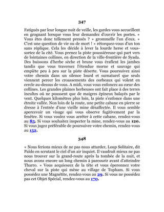 347
Fatigués par leur longue nuit de veille, les gardes vous accueillent
en grognant lorsque vous leur demandez d'ouvrir les portes. «
Vous êtes donc tellement pressés ? » grommelle l'un d'eux. «
C'est une question de vie ou de mort ! » rétorquez-vous d'un ton
sans réplique. Cela les décide à lever la lourde herse et vous-
sortez de la cité. Vous prenez la piste poussiéreuse qui part vers
de lointaines collines, en direction de la ville-frontière de Syada.
Des buissons d'herbe sèche et brune vous éraflent les jambes
tandis que vous traversez l'étendue morne et sauvage qui
empiète peu à peu sur la piste déserte. Vous poursuivez ainsi
votre chemin dans un silence lourd et surnaturel que seuls
viennent percer les croassements des corbeaux qui volent en
cercle au-dessus de vous. A midi, vous vous enfoncez au cœur des
collines. Les grandes plaines herbeuses ont fait place à des terres
incultes où ne poussent que de maigres épineux balayés par le
vent. Quelques kilomètres plus loin, la piste s'enfonce dans une
étroite vallée. Non loin de la route, une petite cabane en pierre se
dresse à l'entrée d'une vieille mine désaffectée. Il vous semble
apercevoir un visage qui vous observe fugitivement par la
fenêtre. Si vous voulez vous arrêter à cette cabane, rendez-vous
au 85. Si vous souhaitez inspecter la mine, rendez-vous au 120.
Si vous jugez préférable de poursuivre votre chemin, rendez-vous
au 152.
348
« Nous ferions mieux de ne pas nous attarder, Loup Solitaire, dit
Païdo en scrutant le ciel d'un air inquiet. Il vaudrait mieux ne pas
nous trouver sur la grand-route après la tombée de la nuit, et
nous avons encore un long chemin à parcourir avant d'atteindre
Tharro. » Vous acquiescez de la tête et vous éperonnez votre
cheval sur la piste qui mène au village de Topham. Si vous
possédez une Magnétite, rendez-vous au 29. Si vous ne possédez
pas cet Objet Spécial, rendez-vous au 170.
 