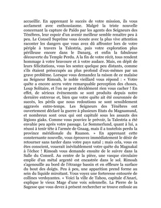 accueillir. En apprenant le succès de votre mission, ils vous
acclament avec enthousiasme. Malgré la triste nouvelle
concernant la capture de Païdo par les agents des Seigneurs des
Ténèbres, leur espoir d'un avenir meilleur semble renaître peu à
peu. Le Conseil Suprême vous écoute avec la plus vive attention
raconter les dangers que vous avez dû affronter lors de votre
périple à travers la Talestria, puis votre exploration plus
périlleuse encore dans le Danarg, et enfin la fabuleuse
découverte du Temple Perdu. A la fin de votre récit, tous rendent
hommage à votre bravoure et à votre audace. Mais, en dépit de
leurs félicitations, vous les sentez quelque peu distants, comme
s'ils étaient préoccupés au plus profond d'eux-mêmes par un
grave problème. Lorsque vous demandez la raison de ce malaise
au Seigneur Rimoah, le noble vieillard vous répond : « Votre
quête a encore accru votre remarquable perception des choses,
Loup Solitaire, et l'on ne peut décidément rien vous cacher ! En
effet, de sérieux événements se sont produits depuis notre
dernière entrevue et, bien que votre quête ait été couronnée de
succès, les périls que nous redoutions se sont sensiblement
aggravés entre-temps. Les Seigneurs des Ténèbres ont
ouvertement déclaré la guerre à plusieurs Etats du Magnamund,
et nombreux sont ceux qui ont capitulé sous les assauts des
légions giaks. Comme vous pouviez le prévoir, la Talestria a été
envahie peu après votre passage. Le Sommerlund, quant à lui, a
réussi à tenir tête à l'armée de Gnaag, mais il a toutefois perdu la
province méridionale du Ruanon. » En apprenant cette
consternante nouvelle, vous éprouvez immédiatement le désir de
retourner sans tarder dans votre pays natal ; mais cela, vous en
êtes conscient, vouerait inévitablement votre quête du Magnakaï
à l'échec ! Rimoah vous demande ensuite de le suivre dans la
Salle du Conseil. Au centre de la pièce, une vasque circulaire
emplie d'un métal argenté est encastrée dans le sol. Rimoah
s'agenouille au bord de l'étrange bassin et en effleure la surface
du bout des doigts. Peu à peu, une apparition prend forme au
sein du liquide miroitant. Vous voyez une forteresse entourée de
collines verdoyantes. « Voici la ville de Tahou, capitale d'Anari,
explique le vieux Mage d'une voix solennelle. La Pierre de la
Sagesse que vous devez à présent rechercher se trouve enfouie au
 