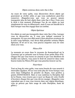Objets contenus dans votre Sac à Dos
Au cours de votre quête, vous découvrirez divers objets qui
pourraient se révéler utiles et que vous souhaiterez peut-être
conserver. (Rappelez-vous que vous ne pouvez jamais
transporter plus de huit objets dans votre Sac à Dos.) Vous avez
le droit à tout moment d'échanger l'un de ces objets ou tout
simplement de vous en débarrasser, mais il vous est interdit de le
faire lorsque vous êtes engagé dans un combat.
Objets Spéciaux
Ces objets ne sont pas transportés dans votre Sac à Dos. Lorsque
vous en découvrirez un, il vous sera indiqué comment le
transporter. Si vous avez déjà mené à bien plusieurs aventures de
la série Loup Solitaire, vous devez déjà posséder certains Objets
Spéciaux. Si tel est le cas, vous pouvez emporter ceux de votre
choix avec vous.
Pièces d'Or
La monnaie en cours dans le royaume du Sommerlund est la
Couronne qui se présente sous la forme d'une petite Pièce d'Or.
Chaque fois que vous tuerez un ennemi et que vous déciderez de
fouiller son cadavre, vous aurez le droit de conserver dans votre
bourse toutes les Pièces d'Or que vous pourriez trouver sur lui.
Nourriture
Tout au long de votre quête, vous aurez besoin de vous nourrir à
intervalles réguliers. S'il ne vous reste plus de vivres lorsque vous
serez dans l'obligation de prendre un Repas, vous perdrez 3
points d'ENDURANCE. Mais si vous maîtrisez la Discipline Kaï
de la Chasse, vous n'aurez pas à rayer un Repas de votre Feuille
d'Aventure chaque fois que vous devrez manger. (Rappelez-vous
cependant que si vous vous trouvez dans une région désertique,
vous ne pouvez pas faire usage de cette Discipline, faute de
gibier.)
 