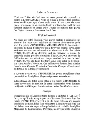 Potion de Laumspur
C'est une Potion de Guérison qui vous permet de reprendre 4
points d'ENDURANCE si vous en buvez à l'issue d'un combat.
Vous ne disposez que d'une seule dose. Si, au cours de votre
quête, vous veniez à découvrir d'autres potions, leurs effets vous
seraient indiqués en temps utile. Toutes les potions font partie
des Objets contenus dans votre Sac à Dos.
Règles de combat
Au cours de votre mission, vous aurez parfois à combattre un
ennemi. Le texte vous précisera en chaque circonstance quels
sont les points d'HABILETÉ et d'ENDURANCE de l'ennemi en
question. Le Loup Solitaire (c'est-à-dire vous-même) devra alors
s'efforcer de tuer son adversaire en réduisant à zéro les points
d'ENDURANCE de ce dernier, tout en essayant lui-même de
perdre le moins possible de points d'ENDURANCE au cours de
l'affrontement. Au début de chaque combat, inscrivez le total
d'ENDURANCE du Loup Solitaire, ainsi que celui de l'ennemi
sur votre Feuille d'Aventure. Ces indications devront être portées
dans la case Compte Rendu des Combats. Chaque affrontement
se déroule de la manière suivante :
1. Ajoutez à votre total d'HABILETÉ les points supplémentaires
que certaines Disciplines Magnakaï peuvent vous donner.
2. Soustrayez du total ainsi obtenu les points d'HABILETÉ de
votre adversaire. Le résultat de cette soustraction vous donnera
un Quotient d'Attaque. Inscrivez-le sur votre Feuille d'Aventure.
Exemple
Imaginons que le Loup Solitaire dispose d'un total d'HABILETÉ
de 17 et qu'il soit attaqué par un Chasseur Nocturne dont les
points d'HABILETÉ s'élèvent à 22 : le Loup Solitaire n'a aucune
possibilité de fuite, il lui faut combattre la créature qui fond sur
lui. Admettons alors que le Loup Solitaire ait choisi la Discipline
Magnakaï du Foudroiement Psychique contre lequel le Chasseur
 