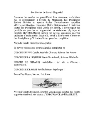 Les Cercles de Savoir Magnakaï
Au cours des années qui précédèrent leur massacre, les Maîtres
Kaï se consacraient à l'étude du Magnakaï. Les Disciplines
étaient divisées en quatre écoles d'entraînement appelées
«Cercles de Savoir». Lorsqu'un Maître Kaï parvenait à maîtriser
toutes les Disciplines d'un Cercle de Savoir, il développait ses
qualités de guerrier et augmentait sa résistance physique et
mentale (ENDURANCE) jusqu'à un niveau qu'aucun guerrier
ordinaire n'avait atteint jusque-là. Voici la liste de ces Cercles et
des Disciplines qu'il faut maîtriser pour les compléter.
Nom du Cercle Disciplines Magnakaï
de Savoir nécessaires pour Magnakaï compléter ce
CERCLE DU FEU Cercle Art de la Chasse ; Science des Armes.
CERCLE DE LA LUMIÈRE Contrôle Animal ; Science Médicale.
CERCLE DE SOLARIS Invisibilité ; Art de la Chasse ;
Exploration.
CERCLE DE L'ESPRIT Foudroiement Psychique ;
Écran Psychique ; Nexus ; Intuition.
Avec un Cercle de Savoir complet, vous pouvez ajouter des points
supplémentaires à vos totaux d'ENDURANCE et d'HABILETÉ.
 
