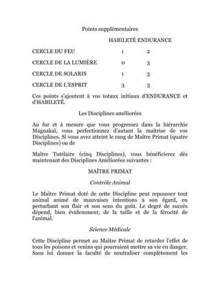 Points supplémentaires
HABILETÉ ENDURANCE
CERCLE DU FEU 1 2
CERCLE DE LA LUMIÈRE 0 3
CERCLE DE SOLARIS 1 3
CERCLE DE L'ESPRIT 3 3
Ces points s'ajoutent à vos totaux initiaux d'ENDURANCE et
d'HABILETÉ.
Les Disciplines améliorées
Au fur et à mesure que vous progressez dans la hiérarchie
Magnakaï, vous perfectionnez d'autant la maîtrise de vos
Disciplines. Si vous avez atteint le rang de Maître Primat (quatre
Disciplines) ou de
Maître Tutélaire (cinq Disciplines), vous bénéficierez dès
maintenant des Disciplines Améliorées suivantes :
MAÎTRE PRIMAT
Contrôle Animal
Le Maître Primat doté de cette Discipline peut repousser tout
animal animé de mauvaises intentions à son égard, en
perturbant son flair et son sens du goût. Le degré de succès
dépend, bien évidemment, de la taille et de la férocité de
l'animal.
Science Médicale
Cette Discipline permet au Maître Primat de retarder l'effet de
tous les poisons et venins qui pourraient mettre sa vie en danger.
Sans lui donner la faculté de neutraliser complètement les
 