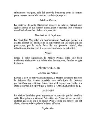 substances toxiques, cela lui accorde beaucoup plus de temps
pour trouver un antidote ou un remède approprié.
Art de la Chasse
La maîtrise de cette Discipline confère au Maître Primat une
agilité accrue et lui permet d'escalader n'importe quel obstacle
sans l'aide de cordes ni de crampons, etc.
Foudroiement Psychique
La Discipline Magnakaï du Foudroiement Psychique permet au
Maître Primat qui l'utilise de se concentrer sur un objet afin de
provoquer, par la seule force de son pouvoir mental, des
vibrations qui mèneront à la destruction totale de cet objet.
Nexus
Grâce à cette Discipline, le Maître Primat offre une bien
meilleure résistance aux effets des émanations, fumées et gaz
toxiques.
MAÎTRE TUTÉLAIRE
Science des Armes
Lorsqu'il doit se battre à mains nues, le Maître Tutélaire doué de
la Science des Armes possède une technique de défense
particulièrement efficace. Ainsi, quand il engage un combat en
étant désarmé, il ne perd que 2 points d'HABILETÉ au lieu de 4.
Invisibilité
Le Maître Tutélaire peut augmenter le pouvoir que lui confère
cette Discipline en attirant l'attention de l'ennemi sur un autre
endroit que celui où il se cache. Plus le rang du Maître Kaï est
élevé, plus cette Discipline s'avérera efficace.
Exploration
 