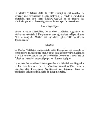 Le Maître Tutélaire doté de cette Discipline est capable de
repérer une embuscade à 500 mètres à la ronde à condition,
toutefois, que son total d'ENDURANCE ne se trouve pas
amoindri par une blessure grave ou le manque de nourriture.
Écran Psychique
Grâce à cette Discipline, le Maître Tutélaire augmente sa
résistance mentale à l'hypnose et aux agressions télépathiques.
Plus le rang du Maître Kaï est élevé, plus cette faculté se
développera.
Intuition
Le Maître Tutélaire qui possède cette Discipline est capable de
reconnaître une créature ou un objet doté de pouvoirs magiques.
Il ne lui sera toutefois pas possible de les déceler si la créature ou
l'objet en question est protégé par un écran magique.
La nature des améliorations apportées aux Disciplines Magnakaï
et les modifications qui en résultent seront notées dans le
chapitre des Disciplines Améliorées qui figurera dans les
prochains volumes de la série du Loup Solitaire.
 