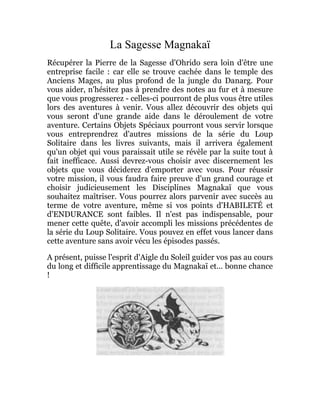 La Sagesse Magnakaï
Récupérer la Pierre de la Sagesse d'Ohrido sera loin d'être une
entreprise facile : car elle se trouve cachée dans le temple des
Anciens Mages, au plus profond de la jungle du Danarg. Pour
vous aider, n'hésitez pas à prendre des notes au fur et à mesure
que vous progresserez - celles-ci pourront de plus vous être utiles
lors des aventures à venir. Vous allez découvrir des objets qui
vous seront d'une grande aide dans le déroulement de votre
aventure. Certains Objets Spéciaux pourront vous servir lorsque
vous entreprendrez d'autres missions de la série du Loup
Solitaire dans les livres suivants, mais il arrivera également
qu'un objet qui vous paraissait utile se révèle par la suite tout à
fait inefficace. Aussi devrez-vous choisir avec discernement les
objets que vous déciderez d'emporter avec vous. Pour réussir
votre mission, il vous faudra faire preuve d'un grand courage et
choisir judicieusement les Disciplines Magnakaï que vous
souhaitez maîtriser. Vous pourrez alors parvenir avec succès au
terme de votre aventure, même si vos points d'HABILETÉ et
d'ENDURANCE sont faibles. Il n'est pas indispensable, pour
mener cette quête, d'avoir accompli les missions précédentes de
la série du Loup Solitaire. Vous pouvez en effet vous lancer dans
cette aventure sans avoir vécu les épisodes passés.
A présent, puisse l'esprit d'Aigle du Soleil guider vos pas au cours
du long et difficile apprentissage du Magnakaï et... bonne chance
!
 