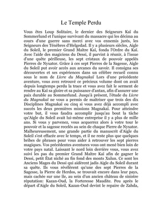 Le Temple Perdu
Vous êtes Loup Solitaire, le dernier des Seigneurs Kaï du
Sommerlund et l'unique survivant du massacre qui les décima au
cours d'une guerre sans merci avec vos ennemis jurés, les
Seigneurs des Ténèbres d'Helgedad. Il y a plusieurs siècles, Aigle
du Soleil, le premier Grand Maître Kaï, fonda l'Ordre du Kaï.
Avec l'aide des magiciens du Dessi, il parvint à réunir, à l'issue
d'une quête périlleuse, les sept cristaux de pouvoir appelés
Pierres de Nyxator. Grâce à ces sept Pierres de la Sagesse, Aigle
du Soleil put avoir accès aux arcanes du savoir. Il consigna ses
découvertes et ses expériences dans un célèbre recueil connu
sous le nom de Livre du Magnakaï Lors d'une précédente
aventure, vous avez retrouvé ce précieux volume dont on avait
depuis longtemps perdu la trace et vous avez fait le serment de
rendre au Kaï sa gloire et sa puissance d'antan, afin d'assurer une
paix durable au Sommerlund. Jusqu'à présent, l'étude du Livre
du Magnakaï ne vous a permis de maîtriser que trois des dix
Disciplines Magnakaï ou cinq si vous avez déjà accompli avec
succès les deux premières missions Magnakaï. Pour atteindre
votre but, il vous faudra accomplir jusqu'au bout la tâche
qu'Aigle du Soleil avait lui-même entreprise il y a plus de mille
ans. Si vous y parvenez, vous acquerrez alors à votre tour le
pouvoir et la sagesse recelés au sein de chaque Pierre de Nyxator.
Malheureusement, une grande partie du manuscrit d'Aigle du
Soleil s'est effacée avec le temps, et il ne reste plus que quelques
bribes de phrases pour vous aider à retrouver les sept pierres
magiques. Vos précédentes aventures vous ont mené bien loin de
votre pays natal. Laissant le nord loin derrière vous, vous avez
suivi les pas du premier Grand Maître Kaï afin de gagner le
Dessi, petit État niché au fin fond des monts Xulun. Ce sont les
Anciens Mages du Dessi qui aidèrent jadis Aigle du Soleil durant
sa quête. Ils vous révélèrent qu'une des sept Pierres de la
Sagesse, la Pierre de Herdos, se trouvait encore dans leur pays,
mais cachée sur une île, au sein d'un ancien château de sinistre
réputation: Kazan-Oud, la Forteresse Maudite. Peu après le
départ d'Aigle du Soleil, Kazan-Oud devint le repaire de Zahda,
 