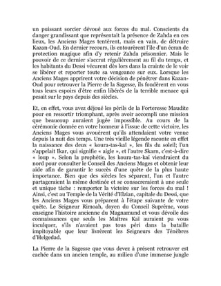 un puissant sorcier dévoué aux forces du mal. Conscients du
danger grandissant que représentait la présence de Zahda en ces
lieux, les Anciens Mages tentèrent, mais en vain, de détruire
Kazan-Oud. En dernier recours, ils entourèrent l'île d'un écran de
protection magique afin d'y retenir Zahda prisonnier. Mais le
pouvoir de ce dernier s'accrut régulièrement au fil du temps, et
les habitants du Dessi vécurent dès lors dans la crainte de le voir
se libérer et reporter toute sa vengeance sur eux. Lorsque les
Anciens Mages apprirent votre décision de pénétrer dans Kazan-
Oud pour retrouver la Pierre de la Sagesse, ils fondèrent en vous
tous leurs espoirs d'être enfin libérés de la terrible menace qui
pesait sur le pays depuis des siècles.
Et, en effet, vous avez déjoué les périls de la Forteresse Maudite
pour en ressortir triomphant, après avoir accompli une mission
que beaucoup auraient jugée impossible. Au cours de la
cérémonie donnée en votre honneur à l'issue de cette victoire, les
Anciens Mages vous avouèrent qu'ils attendaient votre venue
depuis la nuit des temps. Une très vieille légende raconte en effet
la naissance des deux « koura-tas-kaï », les fils du soleil; l'un
s'appelait Ikar, qui signifie « aigle », et l'autre Skarn, c'est-à-dire
« loup ». Selon la prophétie, les koura-tas-kaï viendraient du
nord pour consulter le Conseil des Anciens Mages et obtenir leur
aide afin de garantir le succès d'une quête de la plus haute
importance. Bien que des siècles les séparent, l'un et l'autre
partageraient la même destinée et se consacreraient à une seule
et unique tâche : remporter la victoire sur les forces du mal !
Ainsi, c'est au Temple de la Vérité d'Elzian, capitale du Dessi, que
les Anciens Mages vous préparent à l'étape suivante de votre
quête. Le Seigneur Rimoah, doyen du Conseil Suprême, vous
enseigne l'histoire ancienne du Magnamund et vous dévoile des
connaissances que seuls les Maîtres Kaï auraient pu vous
inculquer, s'ils n'avaient pas tous péri dans la bataille
impitoyable que leur livrèrent les Seigneurs des Ténèbres
d'Helgedad.
La Pierre de la Sagesse que vous devez à présent retrouver est
cachée dans un ancien temple, au milieu d'une immense jungle
 