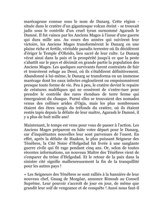 marécageuse connue sous le nom de Danarg. Cette région -
située dans le cratère d'un gigantesque volcan éteint - se trouvait
jadis sous le contrôle d'un cruel tyran surnommé Agarash le
Damné. Il fut vaincu par les Anciens Mages à l'issue d'une guerre
qui dura mille ans. Au cours des années qui suivirent leur
victoire, les Anciens Mages transformèrent le Danarg en une
plaine riche et fertile, véritable paradis terrestre où ils décidèrent
d'ériger le Temple d'Ohrido, lieu sacré de leur culte. Le Danarg
vécut ainsi dans la paix et la prospérité jusqu'à ce que la peste
s'abattît sur le pays et décimât en grande partie la population des
Anciens Mages. Les quelques survivants furent contraints de fuir
et trouvèrent refuge au Dessi, où ils s'établirent définitivement.
Abandonné à lui-même, le Danarg se transforma en un immense
marécage dont les eaux infectes engloutirent ou empoisonnèrent
presque toute forme de vie. Peu à peu, le cratère devint le repaire
de créatures maléfiques qui ne cessèrent de s'entre-tuer pour
prendre le contrôle des rares étendues de terre ferme qui
émergeaient du cloaque. Parmi elles se trouvaient des nomades
venus des collines arides d'Ogia, mais les plus nombreuses
étaient des êtres surgis du tréfonds du cratère, où ils étaient
restés tapis depuis la défaite de leur maître, Agarash le Damné, il
y a plus de huit mille ans!
Maintenant, le temps est venu pour vous de passer à l'action. Les
Anciens Mages préparent en hâte votre départ pour le Danarg,
car d'inquiétantes nouvelles leur sont parvenues de l'ouest. En
effet, après la défaite de Haakon, le plus puissant Seigneur des
Ténèbres, la Cité Noire d'Helgedad fut livrée à une sanglante
guerre civile qui fit rage pendant cinq ans. Or, selon de toutes
récentes informations, un nouveau Maître des Ténèbres vient de
s'emparer du trône d'Helgedad. Et le retour de la paix dans la
sinistre cité signifie malheureusement la fin de la tranquillité
pour les autres pays !
« Les Seigneurs des Ténèbres se sont ralliés à la bannière de leur
nouveau chef, Gnaag de Mozgôar, annonce Rimoah au Conseil
Suprême. Leur pouvoir s'accroît de jour en jour, de même que
grandit leur soif de vengeance et de conquête ! Aussi nous faut-il
 