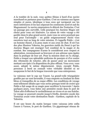 1
A la tombée de la nuit, vous quittez Elzian à bord d'un navire
marchand en partance pour Garthen. C'est un vaisseau aux lignes
simples et pures, identique à tous ceux qui naviguent sur les
mers intérieures et les lacs séparant les continents nord et sud du
Magnamund. Le navire empruntera le détroit des Tentarias. C'est
un passage peu surveillé, voilà pourquoi les Anciens Mages ont
choisi pour vous cet itinéraire. La raison de votre voyage a été
gardée dans le plus grand secret, mais vous ne serez pourtant pas
seul pour l'accomplir : un guide soigneusement choisi vous
escortera tout au long de votre mission. Il s'appelle Païdo ; c'est
un homme élancé, à la peau mate et aux yeux de chat. Il est l'un
des plus illustres Vakeros, les guerriers natifs du Dessi à qui les
Anciens Mages ont enseigné l'art combiné de la magie et du
combat. Ses compagnons d'arme le considèrent avec respect et
admiration, reconnaissant sa bravoure et son adresse sans égales
dans la pratique de leur art. Pour la mission dont on l'a chargé,
Païdo a troqué son splendide uniforme de pourpre et d'or contre
des vêtements de roturier, afin de passer pour un mercenaire
mettant son épée à la disposition du plus offrant. Vous avez, vous
aussi, adopté le même déguisement. Ainsi, excepté Païdo,
personne à bord ne connaît votre véritable identité ni ne
soupçonne le but de la longue traversée que vous entreprenez.
Le vaisseau met le cap sur l'ouest. La grand-voile triangulaire
gonflée par un vent favorable, il vous emporte en fendant les flots
bleus et tranquilles de sa coque effilée. Les conditions de voyage
sont tellement idéales que vous seriez presque tenté de croire que
Païdo a fait usage de sa magie pour accélérer la traversée ! Après
quelques jours, vous faites une première escale dans le port de
Talon afin d'effectuer le ravitaillement en vivres et en eau fraîche.
Le voyage se poursuit ensuite jusqu'à Orello, dernière escale des
Tentarias avant votre destination finale : Garthen, capitale de la
Talestria.
Il est une heure du matin lorsque votre vaisseau jette enfin
l'ancre à Varnos, le port de Garthen. Un gigantesque réseau de
 