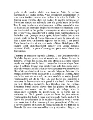 quais et de bassins abrite une énorme flotte de navires
marchands de toutes sortes. Vous débarquez discrètement et
vous vous faufilez comme une ombre à la suite de Païdo. Ce
dernier vous emmène dans un dédale de ruelles tortueuses et
d'escaliers abrupts qui relient le port à la partie haute de la ville.
Tout le long du chemin, des lanternes rouillées accrochées sous
les balcons à colombages projettent des flaques de lumière jaune
sur les éventaires des petits commerçants et des camelots qui,
dès le jour venu, s'égosilleront à vanter leurs marchandises à la
foule des rues. Quelque temps après, Païdo s'arrête devant une
grande porte en fer et frappe légèrement avec la garde de son
épée d'acier bleu. Un homme apparaît sur le seuil. Il est grand,
d'une beauté sévère, et ses yeux verts reflètent l'intelligence. Un
sourire vient immédiatement éclairer son visage lorsqu'il
reconnaît Païdo. La porte s'ouvre grand pour vous laisser tous
deux entrer.
L'homme en question s'appelle Adamas. Il est Gouverneur de la
Citadelle Royale, protecteur et cousin de la Reine Evaine de
Talestria. Depuis des siècles, des liens étroits unissent la maison
royale aux magiciens de Dessi. Lorsque les Anciens Mages firent
appel à la Reine Evaine pour qu'elle vous aide dans votre quête,
celle-ci accepta sans hésitation de vous apporter tout son soutien.
Elle offrit spontanément les services du Seigneur Adamas et le
chargea d'assurer votre passage de la Talestria au Danarg. Après
une brève nuit de sommeil, on vous conduit en coche jusqu'à
l'embarcadère est de la ville. Là, une barge qui s'apprête à
remonter le fleuve à vide vous prend à son bord. Elle est halée
par huit Ghorkas enchaînés. Les Ghorkas sont des espèces
d'énormes bœufs poilus, élevés dans les plaines de Slovia. Ils
avancent lourdement sur le chemin de halage, sous la
surveillance constante du propriétaire de la barge qui les
maintient en file à grands coups de fouet. Le jour suivant,
l'embarcation fait halte à Lona, une bourgade établie au bord du
fleuve. Un détachement de la cavalerie d'Adamas vous y rejoint
pour vous fournir des chevaux qui vous permettront d'effectuer,
à travers champs et plaines, le voyage jusqu'à la cité fortifiée de
Phoenia. De mauvaises nouvelles vous y attendent : Zegron, un
 