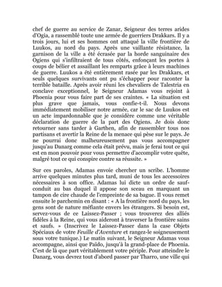 chef de guerre au service de Zanar, Seigneur des terres arides
d'Ogia, a rassemblé toute une armée de guerriers Drakkars. Il y a
trois jours, lui et ses hommes ont attaqué la ville frontière de
Luukos, au nord du pays. Après une vaillante résistance, la
garnison de la ville a été écrasée par la horde sanguinaire des
Ogiens qui s'infiltraient de tous côtés, enfonçant les portes à
coups de bélier et assaillant les remparts grâce à leurs machines
de guerre. Luukos a été entièrement rasée par les Drakkars, et
seuls quelques survivants ont pu s'échapper pour raconter la
terrible bataille. Après avoir réuni les chevaliers de Talestria en
conclave exceptionnel, le Seigneur Adamas vous rejoint à
Phoenia pour vous faire part de ses craintes. « La situation est
plus grave que jamais, vous confie-t-il. Nous devons
immédiatement mobiliser notre armée, car le sac de Luukos est
un acte impardonnable que je considère comme une véritable
déclaration de guerre de la part des Ogiens. Je dois donc
retourner sans tarder à Garthen, afin de rassembler tous nos
partisans et avertir la Reine de la menace qui pèse sur le pays. Je
ne pourrai donc malheureusement pas vous accompagner
jusqu'au Danarg comme cela était prévu, mais je ferai tout ce qui
est en mon pouvoir pour vous permettre d'accomplir votre quête,
malgré tout ce qui conspire contre sa réussite. »
Sur ces paroles, Adamas envoie chercher un scribe. L'homme
arrive quelques minutes plus tard, muni de tous les accessoires
nécessaires à son office. Adamas lui dicte un ordre de sauf-
conduit au bas duquel il appose son sceau en marquant un
tampon de cire chaude de l'empreinte de sa bague. Il vous remet
ensuite le parchemin en disant : « A la frontière nord du pays, les
gens sont de nature méfiante envers les étrangers. Si besoin est,
servez-vous de ce Laissez-Passer ; vous trouverez des alliés
fidèles à la Reine, qui vous aideront à traverser la frontière sains
et saufs. » (Inscrivez le Laissez-Passer dans la case Objets
Spéciaux de votre Feuille d'Aventure et rangez-le soigneusement
sous votre tunique.) Le matin suivant, le Seigneur Adamas vous
accompagne, ainsi que Païdo, jusqu'à la grand-place de Phoenia.
C'est de là que part véritablement votre périple. Pour atteindre le
Danarg, vous devrez tout d'abord passer par Tharro, une ville qui
 