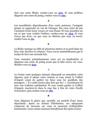 tirer une autre flèche, rendez-vous au 310. Si vous préférez
dégainer une arme de poing, rendez-vous au 291.
5
Les mandibules dégoulinantes d'un venin poisseux, l'araignée
géante se rapproche en vue de l'attaque. Ses yeux noirs de jais
s'animent d'une lueur vorace en vous fixant. Si vous possédez un
arc et que vous vouliez l'utiliser, rendez-vous au 324. Si vous
n'avez pas d'arc, ou que vous ne désiriez pas vous en servir,
rendez-vous au 52.
6
La flèche manque sa cible de plusieurs mètres et se perd dans les
bois, loin derrière la créature. Vous n'avez matériellement pas le
temps de tirer une seconde fois.
Vous remettez précipitamment votre arc en bandoulière et
dégainez une arme de poing avant que la bête arrive sur vous.
Rendez-vous au 333.
7
Le Comte reste quelques instants abasourdi en entendant votre
réponse, puis il admet votre victoire et vous remet le Coffret
d'Argent avant de quitter les lieux sous les quolibets des
passagers. « Il a enfin trouvé plus fort que lui ! » s'exclament-ils
avec une évidente satisfaction. Si vous voulez garder ce Coffret
d'Argent, inscrivez-le dans la case Sac à Dos de votre Feuille
d'Aventure, puis rendez-vous au 181.
8
Vous dégainez le glaive qui, aussitôt, est auréolé d'une lueur
étincelante. Après un instant d'hésitation, vos attaquants
s'élancent de nouveau sur vous en poussant d'effroyables
hurlements. Leurs mains osseuses brandissent des épées d'acier
 