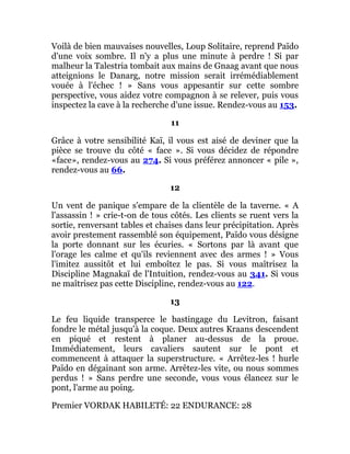 Voilà de bien mauvaises nouvelles, Loup Solitaire, reprend Païdo
d'une voix sombre. Il n'y a plus une minute à perdre ! Si par
malheur la Talestria tombait aux mains de Gnaag avant que nous
atteignions le Danarg, notre mission serait irrémédiablement
vouée à l'échec ! » Sans vous appesantir sur cette sombre
perspective, vous aidez votre compagnon à se relever, puis vous
inspectez la cave à la recherche d'une issue. Rendez-vous au 153.
11
Grâce à votre sensibilité Kaï, il vous est aisé de deviner que la
pièce se trouve du côté « face ». Si vous décidez de répondre
«face», rendez-vous au 274. Si vous préférez annoncer « pile »,
rendez-vous au 66.
12
Un vent de panique s'empare de la clientèle de la taverne. « A
l'assassin ! » crie-t-on de tous côtés. Les clients se ruent vers la
sortie, renversant tables et chaises dans leur précipitation. Après
avoir prestement rassemblé son équipement, Païdo vous désigne
la porte donnant sur les écuries. « Sortons par là avant que
l'orage les calme et qu'ils reviennent avec des armes ! » Vous
l'imitez aussitôt et lui emboîtez le pas. Si vous maîtrisez la
Discipline Magnakaï de l'Intuition, rendez-vous au 341. Si vous
ne maîtrisez pas cette Discipline, rendez-vous au 122.
13
Le feu liquide transperce le bastingage du Levitron, faisant
fondre le métal jusqu'à la coque. Deux autres Kraans descendent
en piqué et restent à planer au-dessus de la proue.
Immédiatement, leurs cavaliers sautent sur le pont et
commencent à attaquer la superstructure. « Arrêtez-les ! hurle
Païdo en dégainant son arme. Arrêtez-les vite, ou nous sommes
perdus ! » Sans perdre une seconde, vous vous élancez sur le
pont, l'arme au poing.
Premier VORDAK HABILETÉ: 22 ENDURANCE: 28
 