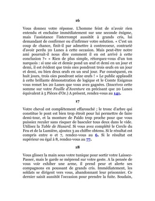 16
Vous donnez votre réponse. L'homme feint de n'avoir rien
entendu et enchaîne immédiatement sur une seconde énigme,
mais l'assistance l'interrompt aussitôt à grands cris, lui
demandant de confirmer ou d'infirmer votre solution. « C'est un
coup de chance, finit-il par admettre à contrecoeur, contrarié
d'avoir perdu 20 Lunes à cette occasion. Mais peut-être notre
ami pourrait-il nous dire comment il en est arrivé à cette
conclusion ?» « Rien de plus simple, rétorquez-vous d'un ton
narquois : si une oie et demie pond un œuf et demi en un jour et
demi, il est évident que trois oies pondront trois œufs en un jour
et demi, ou bien deux œufs en un seul jour. Par conséquent, en
huit jours, trois oies pondront seize œufs ! » Le public applaudit
à cette brillante démonstration de logique et le Comte Enigmus
vous remet les 20 Lunes que vous avez gagnées. (Inscrivez cette
somme sur votre Feuille d'Aventure en précisant que 20 Lunes
équivalent à 5 Pièces d'Or.) A présent, rendez-vous au 141.
17
Votre cheval est complètement effarouché ; le tronc d'arbre qui
constitue le pont est bien trop étroit pour lui permettre de faire
demi-tour, et la monture de Païdo trop proche pour que vous
puissiez reculer sans risquer de basculer tous deux dans le vide.
Utilisez la Table de Hasard. Si vous avez complété le Cercle du
Feu et de la Lumière, ajoutez 3 au chiffre obtenu. Si le résultat est
compris entre 0 et 7, rendez-vous au 6. Si le résultat est
supérieur ou égal à 8, rendez-vous au 77.
18
Vous glissez la main sous votre tunique pour sortir votre Laissez-
Passer, mais le garde se méprend sur votre geste. A la pensée de
vous voir exhiber une arme, il prend peur et alerte ses
compagnons en poussant de grands cris. Immédiatement, les
soldats se dirigent vers vous, abandonnant leur prisonnier. Ce
dernier saisit aussitôt l'occasion pour prendre la fuite. Soudain,
 