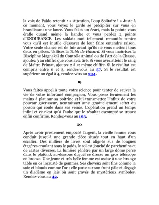 la voix de Païdo retentit : « Attention, Loup Solitaire ! » Juste à
ce moment, vous voyez le garde se précipiter sur vous en
brandissant une lance. Vous faites un écart, mais la pointe vous
érafle quand même la hanche et vous perdez 2 points
d'ENDURANCE. Les soldats sont tellement remontés contre
vous qu'il est inutile d'essayer de leur faire entendre raison.
Votre seule chance est de fuir avant qu'ils ne vous mettent tous
deux en pièces. Utilisez la Table de Hasard. Si vous maîtrisez la
Discipline Magnakaï du Contrôle Animal ou de l'Art de la Chasse,
ajoutez 3 au chiffre que vous avez tiré. Si vous avez atteint le rang
de Maître Primat, ajoutez 2 à ce même chiffre. Si le résultat est
compris entre 0 et 3, rendez-vous au 57. Si le résultat est
supérieur ou égal à 4, rendez-vous au 234.
19
Vous faites appel à toute votre science pour tenter de sauver la
vie de votre infortuné compagnon. Vous posez fermement les
mains à plat sur sa poitrine et lui transmettez l'influx de votre
pouvoir guérisseur, neutralisant ainsi graduellement l'effet du
poison qui coule dans ses veines. L'opération prend un temps
infini et ce n'est qu'à l'aube que le résultat escompté se trouve
enfin confirmé. Rendez-vous au 103.
20
Après avoir prestement empoché l'argent, la vieille femme vous
conduit jusqu'à une grande pièce située tout en haut d'un
escalier. Des milliers de livres sont alignés sur de longues
étagères croulant sous le poids, le sol est jonché de parchemins et
de cartes diverses. La lumière pénètre par un large dôme percé
dans le plafond, au-dessous duquel se dresse un gros télescope
en bronze. Une jeune et très belle femme est assise à une étrange
table en os incrusté de gemmes. Ses cheveux sont fins comme la
soie et blonds comme l'or ; elle porte sur son front pâle et dégagé
un diadème en jais où sont gravés de mystérieux symboles.
Rendez-vous au 42.
 
