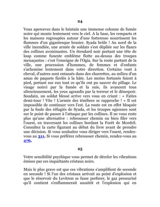 24
Vous apercevez dans le lointain une immense colonne de fumée
noire qui monte lentement vers le ciel. A la base, les remparts et
les maisons regroupées autour d'une forteresse nourrissent les
flammes d'un gigantesque brasier. Syada brûle ! Au nord de la
ville incendiée, une armée de soldats s'est dépliée sur les flancs
des collines avoisinantes. Un étendard noir portant une tête de
loup comme funeste emblème flotte au-dessus des troupes
menaçantes : c'est l'enseigne de l'Ogia. Sur la route partant de la
ville, une procession d'hommes, de femmes et d'enfants
s'achemine lentement dans votre direction. Certains vont à
cheval, d'autres sont entassés dans des charrettes, au milieu d'un
amas de paquets ficelés à la hâte. Les moins fortunés fuient à
pied, portant sur eux tout ce qu'ils ont pu sauver du pillage. Le
visage noirci par la fumée et la suie, ils avancent tous
silencieusement, les yeux agrandis par la terreur et le désespoir.
Soudain, un soldat blessé arrive vers vous en criant : « Faites
demi-tour ! Vite ! L'armée des ténèbres se rapproche ! » Il est
impossible de continuer vers l'est. La route est en effet bloquée
par la foule des réfugiés de Syada, et les troupes ogiennes sont
sur le point de passer à l'attaque par les collines. Il ne vous reste
plus qu'une alternative : rebrousser chemin ou bien filer vers
l'ouest, en traversant les collines bordant la Forêt de Mordril.
Consultez la carte figurant au début du livre avant de prendre
une décision. Si vous souhaitez vous diriger vers l'ouest, rendez-
vous au 311. Si vous préférez rebrousser chemin, rendez-vous au
276.
25
Votre sensibilité psychique vous permet de déceler les vibrations
émises par ces inquiétants cristaux noirs.
Mais le plus grave est que ces vibrations s'amplifient de seconde
en seconde ! Si l'un des cristaux arrivait au point d'explosion et
que le réservoir du Levitron se fasse perforer, le gaz pressurisé
qu'il contient s'enflammerait aussitôt et l'explosion qui en
 