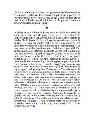 résulterait réduirait le vaisseau en poussière. Qu'allez-vous faire
? Ramasser rapidement les cristaux éparpillés sur le pont et les
jeter par-dessus bord (rendez-vous au 50), ou bien aller prêter
main forte à Païdo, lequel subit l'assaut de plusieurs ennemis
acharnés (rendez-vous au 169) ?
26
Le visage du nain s'illumine de joie et de fierté à la perspective de
vous parler d'un sujet du plus grand intérêt : lui-même ! En
l'espace d'une heure, vous savez tout de la vie et de la famille de
Lardin, fils de Kardon de Bor. « Et quelles nouvelles avez-vous de
Luukos ? » demande Païdo, profitant pour faire diversion des
quelques secondes que le nain s'accorde enfin pour respirer. « De
mauvaises nouvelles, pardi, comme d'habitude ! répond-il d'un
air maussade. Mais cette fois, ce maudit Zegron s'est attaqué à un
trop gros morceau : quand le Seigneur Adamas et sa troupe de
braves arriveront sur lui, il regrettera d'avoir quitté son puant
Xanar natal ! » « Faut pas trop compter là-dessus, Lardin »,
lance un fermier rougeaud qui s'était approché pour écouter la
conversation. « Ma sœur, reprend-il, prédit au contraire que
cette fois rien n'arrêtera Zegron avant qu'il ait dévasté tout le
pays, depuis Luukos jusqu'aux Tentarias. » « Ton astronome de
sœur ne prévoit jamais rien de bon, de toute façon ! rétorque le
nain sans se démonter. L'as-tu déjà entendue annoncer des
événements réjouissants, avec tous ses télescopes, ses cartes et sa
boule de cristal, hein ? Dis-moi ? » Une rumeur d'approbation
s'élève de la clientèle ; chacun suit maintenant la discussion de
près. « P'têt bien, reprend le fermier, mais est-ce qu'elle s'est déjà
trompée, ma sœur ? » Un silence pesant s'installe soudain, et
tout le monde semble se désintéresser de la conversation pour
retourner à ses propres affaires. Personne, l'aubergiste en
premier, ne souhaite apparemment approfondir le débat sur ce
sujet. Si vous voulez demander au fermier où habite sa sœur,
rendez-vous au 262. Si vous préférez sortir de la taverne et
reprendre votre route vers le nord, en direction de Tharro,
rendez-vous au 318.
 