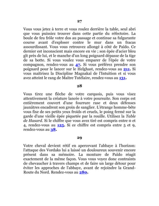 27
Vous vous jetez à terre et vous roulez derrière la table, seul abri
que vous puissiez trouver dans cette partie du réfectoire. La
boule de feu frôle votre dos au passage et continue sa fulgurante
course avant d'exploser contre le mur dans un fracas
assourdissant. Vous vous retrouvez allongé à côté de Païdo. Ce
dernier est inconscient mais encore en vie ; son épée d'acier bleu
gît près de lui, et le manche d'un long poignard dépasse de la tige
de sa botte. Si vous voulez vous emparer de l'épée de votre
compagnon, rendez-vous au 47. Si vous préférez prendre son
poignard pour le lancer sur le Helghast, rendez-vous au 211. Si
vous maîtrisez la Discipline Magnakaï de l'Intuition et si vous
avez atteint le rang de Maître Tutélaire, rendez-vous au 131.
28
Vous tirez une flèche de votre carquois, puis vous visez
attentivement la créature lancée à votre poursuite. Son corps est
entièrement couvert d'une fourrure rase et deux défenses
jaunâtres encadrent son groin de sanglier. L'étrange homme-bête
vous fixe de ses petits yeux froids et cruels, le poing fermé sur la
garde d'une vieille épée piquetée par la rouille. Utilisez la Table
de Hasard. Si le chiffre que vous avez tiré est compris entre 0 et
4, rendez-vous au 125. Si ce chiffre est compris entre 5 et 9,
rendez-vous au 38.
29
Votre cheval devient rétif en apercevant l'abbaye à l'horizon:
l'attaque des Vordaks lui a laissé un douloureux souvenir encore
présent dans sa mémoire. La monture de Païdo réagit
exactement de la même façon. Vous vous voyez donc contraints
de chevaucher à travers champs et de faire un large détour pour
éviter les approches de l'abbaye, avant de rejoindre la Grand-
Route du Nord. Rendez-vous au 280.
 