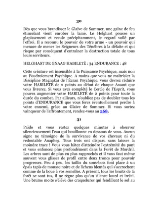 30
Dès que vous brandissez le Glaive de Sommer, une gaine de feu
étincelant vient enrober la lame. Le Helghast pousse un
glapissement et recule précipitamment, le regard voilé par
l'effroi. Il a reconnu le pouvoir de votre arme - un pouvoir qui
menace de mener les Seigneurs des Ténèbres à la défaite et qui
risque par conséquent d'entraîner la destruction totale de tous
leurs serviteurs.
HELGHAST DE GNAAG HABILETÉ : 34 ENDURANCE : 48
Cette créature est insensible à la Puissance Psychique, mais non
au Foudroiement Psychique. A moins que vous ne maîtrisiez la
Discipline Magnakaï de l'Écran Psychique, vous devrez réduire
votre HABILETÉ de 2 points au début de chaque Assaut que
vous livrerez. Si vous avez complété le Cercle de l'Esprit, vous
pouvez augmenter votre HABILETÉ de 2 points pour toute la
durée du combat. Par ailleurs, n'oubliez pas de doubler tous les
points d'ENDURANCE que vous ferez éventuellement perdre à
votre ennemi, grâce au Glaive de Sommer. Si vous sortez
vainqueur de l'affrontement, rendez-vous au 268.
31
Païdo et vous restez quelques minutes à observer
silencieusement l'eau qui bouillonne en dessous de vous. Aucun
signe ne témoigne de la survivance de vos chevaux ni du
redoutable Anapheg. Tous trois ont disparu sans laisser la
moindre trace ! Vous vous hâtez d'atteindre l'extrémité du pont
et vous enfoncez plus profondément dans la Forêt de Mordril.
Les arbres sont de plus en plus rapprochés et il vous faut même
souvent vous glisser de profil entre deux troncs pour pouvoir
progresser. Peu à peu, les taillis du sous-bois font place à un
épais tapis de mousse noire et de lichens bleutés qui s'accrochent
comme de la boue à vos semelles. A présent, tous les bruits de la
forêt se sont tus, il ne règne plus qu'un silence lourd et irréel.
Une brume moite s'élève des craquelures qui fendillent le sol au
 