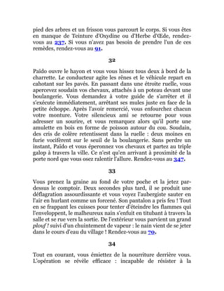 pied des arbres et un frisson vous parcourt le corps. Si vous êtes
en manque de Teinture d'Oxydine ou d'Herbe d'Œde, rendez-
vous au 237. Si vous n'avez pas besoin de prendre l'un de ces
remèdes, rendez-vous au 91.
32
Païdo ouvre le hayon et vous vous hissez tous deux à bord de la
charrette. Le conducteur agite les rênes et le véhicule repart en
cahotant sur les pavés. En passant dans une étroite ruelle, vous
apercevez soudain vos chevaux, attachés à un poteau devant une
boulangerie. Vous demandez à votre guide de s'arrêter et il
s'exécute immédiatement, arrêtant ses mules juste en face de la
petite échoppe. Après l'avoir remercié, vous enfourchez chacun
votre monture. Votre silencieux ami se retourne pour vous
adresser un sourire, et vous remarquez alors qu'il porte une
amulette en bois en forme de poisson autour du cou. Soudain,
des cris de colère retentissent dans la ruelle : deux moines en
furie vocifèrent sur le seuil de la boulangerie. Sans perdre un
instant, Païdo et vous éperonnez vos chevaux et partez au triple
galop à travers la ville. Ce n'est qu'en arrivant à proximité de la
porte nord que vous osez ralentir l'allure. Rendez-vous au 347.
33
Vous prenez la graine au fond de votre poche et la jetez par-
dessus le comptoir. Deux secondes plus tard, il se produit une
déflagration assourdissante et vous voyez l'aubergiste sauter en
l'air en hurlant comme un forcené. Son pantalon a pris feu ! Tout
en se frappant les cuisses pour tenter d'éteindre les flammes qui
l'enveloppent, le malheureux nain s'enfuit en titubant à travers la
salle et se rue vers la sortie. De l'extérieur vous parvient un grand
plouf ! suivi d'un chuintement de vapeur : le nain vient de se jeter
dans le cours d'eau du village ! Rendez-vous au 70.
34
Tout en courant, vous émiettez de la nourriture derrière vous.
L'opération se révèle efficace : incapable de résister à la
 