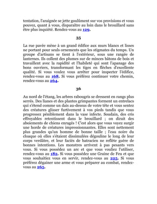 tentation, l'araignée se jette goulûment sur vos provisions et vous
pouvez, quant à vous, disparaître au loin dans le brouillard sans
être plus inquiété. Rendez-vous au 129.
35
La rue pavée mène à un grand édifice aux murs blancs et lisses
ne portant pour seuls ornements que les stigmates du temps. Un
groupe d'artisans se tient à l'extérieur, sous une rangée de
lanternes. Ils collent des plumes sur de minces bâtons de bois et
travaillent avec la rapidité et l'habileté qui sont l'apanage des
bons ouvriers, transformant les tiges en flèches d'excellente
qualité. Si vous voulez vous arrêter pour inspecter l'édifice,
rendez-vous au 168. Si vous préférez continuer votre chemin,
rendez-vous au 264.
36
Au nord de l'étang, les arbres rabougris se dressent en rangs plus
serrés. Des lianes et des plantes grimpantes forment un entrelacs
qui s'étend comme un dais au-dessus de votre tête et vous sentez
des créatures glisser furtivement à vos pieds tandis que vous
progressez péniblement dans la vase infecte. Soudain, des cris
effroyables retentissent dans le brouillard ; on dirait des
aboiements de chiens enragés ! C'est alors que vous voyez surgir
une horde de créatures impressionnantes. Elles sont nettement
plus grandes qu'un homme de bonne taille ; l'eau noire du
cloaque où elles s'étaient dissimulées dégouline le long de leur
corps verdâtre, et leur faciès de batracien ne reflète guère de
bonnes intentions. Les monstres arrivent à pas pesants vers
vous. Si vous possédez un arc et que vous vouliez l'utiliser,
rendez-vous au 182. Si vous possédez une Graine de Feu et que
vous souhaitiez vous en servir, rendez-vous au 225. Si vous
préférez dégainer une arme et vous préparer au combat, rendez-
vous au 265.
 