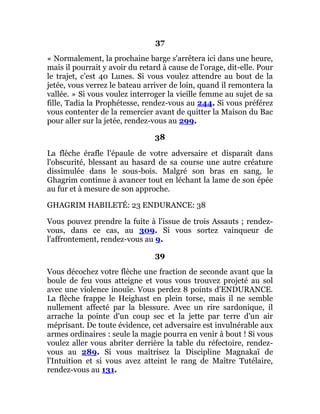 37
« Normalement, la prochaine barge s'arrêtera ici dans une heure,
mais il pourrait y avoir du retard à cause de l'orage, dit-elle. Pour
le trajet, c'est 40 Lunes. Si vous voulez attendre au bout de la
jetée, vous verrez le bateau arriver de loin, quand il remontera la
vallée. » Si vous voulez interroger la vieille femme au sujet de sa
fille, Tadia la Prophétesse, rendez-vous au 244. Si vous préférez
vous contenter de la remercier avant de quitter la Maison du Bac
pour aller sur la jetée, rendez-vous au 299.
38
La flèche érafle l'épaule de votre adversaire et disparaît dans
l'obscurité, blessant au hasard de sa course une autre créature
dissimulée dans le sous-bois. Malgré son bras en sang, le
Ghagrim continue à avancer tout en léchant la lame de son épée
au fur et à mesure de son approche.
GHAGRIM HABILETÉ: 23 ENDURANCE: 38
Vous pouvez prendre la fuite à l'issue de trois Assauts ; rendez-
vous, dans ce cas, au 309. Si vous sortez vainqueur de
l'affrontement, rendez-vous au 9.
39
Vous décochez votre flèche une fraction de seconde avant que la
boule de feu vous atteigne et vous vous trouvez projeté au sol
avec une violence inouïe. Vous perdez 8 points d'ENDURANCE.
La flèche frappe le Heighast en plein torse, mais il ne semble
nullement affecté par la blessure. Avec un rire sardonique, il
arrache la pointe d'un coup sec et la jette par terre d'un air
méprisant. De toute évidence, cet adversaire est invulnérable aux
armes ordinaires : seule la magie pourra en venir à bout ! Si vous
voulez aller vous abriter derrière la table du réfectoire, rendez-
vous au 289. Si vous maîtrisez la Discipline Magnakaï de
l'Intuition et si vous avez atteint le rang de Maître Tutélaire,
rendez-vous au 131.
 