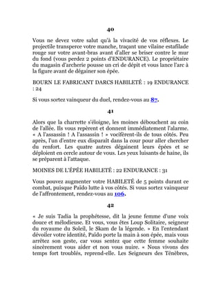 40
Vous ne devez votre salut qu'à la vivacité de vos réflexes. Le
projectile transperce votre manche, traçant une vilaine estafilade
rouge sur votre avant-bras avant d'aller se briser contre le mur
du fond (vous perdez 2 points d'ENDURANCE). Le propriétaire
du magasin d'archerie pousse un cri de dépit et vous lance l'arc à
la figure avant de dégainer son épée.
BOURN LE FABRICANT DARCS HABILETÉ : 19 ENDURANCE
: 24
Si vous sortez vainqueur du duel, rendez-vous au 87.
41
Alors que la charrette s'éloigne, les moines débouchent au coin
de l'allée. Ils vous repèrent et donnent immédiatement l'alarme.
« A l'assassin ! A l'assassin ! » vocifèrent-ils de tous côtés. Peu
après, l'un d'entre eux disparaît dans la cour pour aller chercher
du renfort. Les quatre autres dégainent leurs épées et se
déploient en cercle autour de vous. Les yeux luisants de haine, ils
se préparent à l'attaque.
MOINES DE L'ÉPÉE HABILETÉ : 22 ENDURANCE : 31
Vous pouvez augmenter votre HABILETÉ de 5 points durant ce
combat, puisque Païdo lutte à vos côtés. Si vous sortez vainqueur
de l'affrontement, rendez-vous au 106.
42
« Je suis Tadia la prophétesse, dit la jeune femme d'une voix
douce et mélodieuse. Et vous, vous êtes Loup Solitaire, seigneur
du royaume du Soleil, le Skam de la légende. » En l'entendant
dévoiler votre identité, Païdo porte la main à son épée, mais vous
arrêtez son geste, car vous sentez que cette femme souhaite
sincèrement vous aider et non vous nuire. « Nous vivons des
temps fort troublés, reprend-elle. Les Seigneurs des Ténèbres,
 
