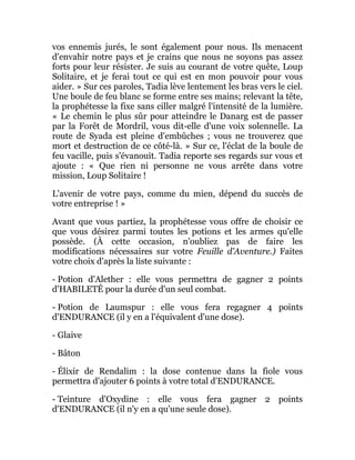 vos ennemis jurés, le sont également pour nous. Ils menacent
d'envahir notre pays et je crains que nous ne soyons pas assez
forts pour leur résister. Je suis au courant de votre quête, Loup
Solitaire, et je ferai tout ce qui est en mon pouvoir pour vous
aider. » Sur ces paroles, Tadia lève lentement les bras vers le ciel.
Une boule de feu blanc se forme entre ses mains; relevant la tête,
la prophétesse la fixe sans ciller malgré l'intensité de la lumière.
« Le chemin le plus sûr pour atteindre le Danarg est de passer
par la Forêt de Mordril, vous dit-elle d'une voix solennelle. La
route de Syada est pleine d'embûches ; vous ne trouverez que
mort et destruction de ce côté-là. » Sur ce, l'éclat de la boule de
feu vacille, puis s'évanouit. Tadia reporte ses regards sur vous et
ajoute : « Que rien ni personne ne vous arrête dans votre
mission, Loup Solitaire !
L'avenir de votre pays, comme du mien, dépend du succès de
votre entreprise ! »
Avant que vous partiez, la prophétesse vous offre de choisir ce
que vous désirez parmi toutes les potions et les armes qu'elle
possède. (À cette occasion, n'oubliez pas de faire les
modifications nécessaires sur votre Feuille d'Aventure.) Faites
votre choix d'après la liste suivante :
- Potion d'Alether : elle vous permettra de gagner 2 points
d'HABILETÉ pour la durée d'un seul combat.
- Potion de Laumspur : elle vous fera regagner 4 points
d'ENDURANCE (il y en a l'équivalent d'une dose).
- Glaive
- Bâton
- Élixir de Rendalim : la dose contenue dans la fiole vous
permettra d'ajouter 6 points à votre total d'ENDURANCE.
- Teinture d'Oxydine : elle vous fera gagner 2 points
d'ENDURANCE (il n'y en a qu'une seule dose).
 