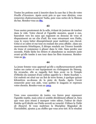 Toutes les potions sont à inscrire dans la case Sac à Dos de votre
Feuille d'Aventure. Après avoir pris ce que vous désiriez, vous
remerciez chaleureusement Tadia, puis vous sortez de la Maison
du bac. Rendez-vous au 89.
43
Vous sautez prestement de la selle, évitant de justesse de tomber
dans le vide. Votre cheval et l'ignoble monstre, quant à eux,
basculent vers les eaux qui rugissent en dessous de vous et
disparaissent en un clin d'œil. En vous retournant vers Païdo,
vous le voyez lutter désespérément pour maîtriser son cheval.
Celui-ci se cabre et rue tout en roulant des yeux affolés ; dans ses
mouvements frénétiques, il dérape soudain sur l'écorce humide
du tronc et commence à glisser dans le vide. Sans perdre une
seconde, Païdo lâche les étriers et abandonne sa monture juste
avant qu'elle tombe à son tour dans les flots écumeux. Rendez-
vous au 31.
44
La jeune femme vous apprend qu'elle a malheureusement perdu
toutes ses cartes et son équipement en s'échappant du Danarg.
En revanche, elle se rappelle fort bien avoir vu le Temple
d'Ohrido du sommet d'une colline appelée la « Butte Ecarlate ».
Cet endroit est situé sur un îlot de terre ferme, à quelque quinze
kilomètres au-dessus de la piste de Syada. Après l'avoir
remerciée pour son aide, vous quittez le magasin et reprenez
votre chemin. Rendez-vous au 204.
45
Vous vous concentrez de toutes vos forces pour repousser
l'ignoble reptile, mais celui-ci semble décidément affamé et, bien
que vous ayez réussi à masquer votre odeur, l'odeur de chair
fraîche qu'il décèle sur Païdo accroît sa voracité. Utilisez la Table
de Hasard. Si vous maîtrisez la Discipline Magnakaï de
l'Invisibilité, ajoutez 3 au chiffre que vous avez tiré. Si le résultat
 