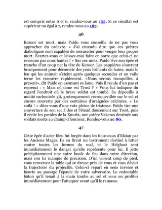 est compris entre 0 et 6, rendez-vous au 155. Si ce résultat est
supérieur ou égal à 7, rendez-vous au 167.
46
Kezoor est mort, mais Païdo vous conseille de ne pas vous
approcher du cadavre. « J'ai entendu dire que ces prêtres
diaboliques sont capables de ressusciter pour venger leur propre
mort. Écartez-vous et laissez-moi faire en sorte que celui-ci ne
revienne pas nous hanter ! » Sur ces mots, Païdo lève son épée et
tranche d'un coup net la tête de Kezoor. Les paupières s'ouvrent
brusquement pour découvrir des yeux brillants de haine, mais le
feu qui les animait s'éteint après quelques secondes et un voile
terne les recouvre rapidement. «Nous serons tranquilles, à
présent», dit Païdo en essuyant sa lame. Puis il recule d'un pas et
reprend : « Mais où donc est Trost ? » Vous lui indiquez du
regard l'endroit où le brave soldat est tombé. Sa dépouille à
moitié carbonisée gît, grotesquement recroquevillée sur le sol et
encore couverte par des centaines d'araignées calcinées. « Le
voilà ! » dites-vous d'une voix pleine de tristesse. Païdo tire une
couverture de son sac à dos et l'étend doucement sur Trost, puis
il récite les paroles de la Knurla, une prière Vakeros destinée aux
soldats morts au champ d'honneur. Rendez-vous au 80.
47
Cette épée d'acier bleu fut forgée dans les fourneaux d'Elzian par
les Anciens Mages. Ils en firent un instrument destiné à lutter
contre toutes les formes du mal, et le Helghast sent
immédiatement le danger qu'elle représente pour lui. Il jette
précipitamment une autre boule de feu dans votre direction,
mais son tir manque de précision. D'un violent coup de pied,
vous renversez la table qui se dresse près de vous et vous déviez
la trajectoire du projectile. Celui-ci repart en sens inverse et
heurte au passage l'épaule de votre adversaire. Le redoutable
bâton qu'il tenait à la main tombe au sol et vous en profitez
immédiatement pour l'attaquer avant qu'il le ramasse.
 