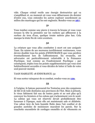 vide. Chaque cristal recèle une énergie destructrice qui va
s'amplifiant et, au moment où vous vous débarrassez du dernier
d'entre eux, vous entendez les autres exploser sourdement au
milieu des marécages qui les ont engloutis. Rendez-vous au 267.
51
Vous tombez comme une pierre à travers la brume et vous vous
écrasez la tête la première sur les rochers qui affleurent à la
surface du trou d'eau, quelque trente mètres plus bas. Cela
marque la triste fin de votre aventure.
52
La créature que vous allez combattre à mort est une araignée
Taan. En raison de ses morsures terriblement venimeuses, vous
devrez doubler tous les points d'ENDURANCE que vous perdrez
éventuellement lors de l'affrontement. En revanche, cet
adversaire est particulièrement vulnérable à la Puissance
Psychique, tout comme au Foudroiement Psychique ; par
conséquent, triplez tous les points supplémentaires qui vous sont
habituellement accordés si vous décidez de lutter à l'aide de votre
seul pouvoir mental.
TAAN HABILETÉ: 18 ENDURANCE: 52
Si vous sortez vainqueur de ce combat, rendez-vous au 129.
53
A l'origine, le bateau parcourait les Tentarias avec des cargaisons
de blé et de toile destinées aux provinces de l'Est. Mais à présent,
le vieux bâtiment fait eau de toutes parts et ne sert plus qu'à
convoyer les fermiers et les colons qui s'acheminent vers le nord.
La cabine qui vous est réservée devait probablement être
luxueuse à l'époque, mais elle est maintenant sale et délabrée.
Une odeur âcre de bois humide flotte dans l'air confiné et de
grandes auréoles de moisissure maculent les parois. Sur la
couchette encombrée de cordages emmêlés et de vêtements en
 