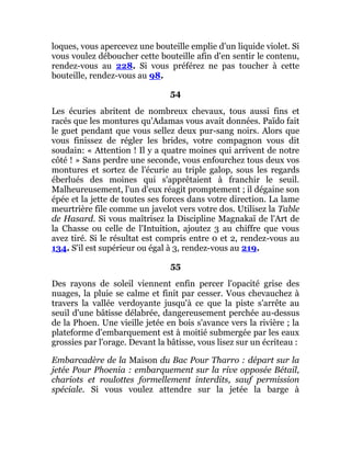 loques, vous apercevez une bouteille emplie d'un liquide violet. Si
vous voulez déboucher cette bouteille afin d'en sentir le contenu,
rendez-vous au 228. Si vous préférez ne pas toucher à cette
bouteille, rendez-vous au 98.
54
Les écuries abritent de nombreux chevaux, tous aussi fins et
racés que les montures qu'Adamas vous avait données. Païdo fait
le guet pendant que vous sellez deux pur-sang noirs. Alors que
vous finissez de régler les brides, votre compagnon vous dit
soudain: « Attention ! Il y a quatre moines qui arrivent de notre
côté ! » Sans perdre une seconde, vous enfourchez tous deux vos
montures et sortez de l'écurie au triple galop, sous les regards
éberlués des moines qui s'apprêtaient à franchir le seuil.
Malheureusement, l'un d'eux réagit promptement ; il dégaine son
épée et la jette de toutes ses forces dans votre direction. La lame
meurtrière file comme un javelot vers votre dos. Utilisez la Table
de Hasard. Si vous maîtrisez la Discipline Magnakaï de l'Art de
la Chasse ou celle de l'Intuition, ajoutez 3 au chiffre que vous
avez tiré. Si le résultat est compris entre 0 et 2, rendez-vous au
134. S'il est supérieur ou égal à 3, rendez-vous au 219.
55
Des rayons de soleil viennent enfin percer l'opacité grise des
nuages, la pluie se calme et finit par cesser. Vous chevauchez à
travers la vallée verdoyante jusqu'à ce que la piste s'arrête au
seuil d'une bâtisse délabrée, dangereusement perchée au-dessus
de la Phoen. Une vieille jetée en bois s'avance vers la rivière ; la
plateforme d'embarquement est à moitié submergée par les eaux
grossies par l'orage. Devant la bâtisse, vous lisez sur un écriteau :
Embarcadère de la Maison du Bac Pour Tharro : départ sur la
jetée Pour Phoenia : embarquement sur la rive opposée Bétail,
chariots et roulottes formellement interdits, sauf permission
spéciale. Si vous voulez attendre sur la jetée la barge à
 