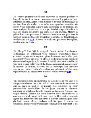 58
De longues guirlandes de lianes couvertes de mousse pendent le
long de la paroi rocheuse ; vous commencez à y grimper pour
atteindre la cime. Après le sol meuble et boueux du marécage, la
surface dure du rocher vous offre une agréable sensation de
repos. Vous escaladez la paroi sans encombre et, au moment où
vous atteignez le sommet, vous voyez le soleil disparaître dans la
mer de brume rougeâtre qui coiffe l'est du Danarg. Malgré la
pénombre, vous parvenez à découvrir une piste qui part vers le
nord. Si vous maîtrisez la Discipline Magnakaï de l'Exploration,
rendez-vous au 108. Si vous ne maîtrisez pas cette Discipline,
rendez-vous au 335.
59
De pâle qu'il était déjà, le visage du Comte devient franchement
cadavérique en entendant votre réponse. L'assistance laisse
exploser sa joie en le voyant opiner lentement de la tête pour
reconnaître votre victoire. En effet, si les fleurs de givre doublent
de volume chaque jour, le lac sera à moitié recouvert la veille du
jour où il le sera entièrement. Le Comte vous remet à contrecœur
le montant de la mise. Inscrivez les 40 Lunes que vous venez de
gagner sur votre Feuille d'Aventure en précisant qu'elles sont
équivalentes à 10 Pièces d'Or. Ensuite, rendez-vous au 338.
60
Une métamorphose épouvantable se déroule sous vos yeux : le
visage du moine se tire et se tord en tous sens au fur et à mesure
que sa peau se tend et se noircit. Des lambeaux de chair
parcheminée pendouillent de ses joues creuses et viennent
encadrer sa mâchoire béante comme de lugubres festons. Une
vague d'effroi déferle sur vous lorsque vous reconnaissez la
créature qui se dresse devant vous : c'est un Heighast, redoutable
agent des Seigneurs des Ténèbres. Ses yeux démoniaques vous
dardent comme deux charbons ardents, puis il pousse un
ululement macabre en brandissant le long bâton noir dont il est
 