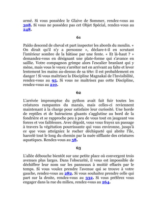 armé. Si vous possédez le Glaive de Sommer, rendez-vous au
308. Si vous ne possédez pas cet Objet Spécial, rendez-vous au
248.
61
Païdo descend de cheval et part inspecter les abords du moulin. «
On dirait qu'il n'y a personne », déclare-t-il en scrutant
l'intérieur sombre de la bâtisse par une fente. « Et là-haut ? »
demandez-vous en désignant une plate-forme qui s'avance en
saillie. Votre compagnon grimpe alors l'escalier branlant qui y
mène, mais vous le voyez s'arrêter net en arrivant au faîte et lever
lentement les mains au-dessus de sa tête: il est probablement en
danger ! Si vous maîtrisez la Discipline Magnakaï de l'Invisibilité,
rendez-vous au 95. Si vous ne maîtrisez pas cette Discipline,
rendez-vous au 210.
62
L'arrivée impromptue du python avait fait fuir toutes les
créatures rampantes du marais, mais celles-ci reviennent
maintenant à la charge pour satisfaire leur curiosité. Une horde
de reptiles et de batraciens gluants s'agglutine au bord de la
fondrière et se rapproche peu à peu de vous tout en jaugeant vos
forces et vos faiblesses. Avec dégoût, vous vous frayez un passage
à travers la végétation pourrissante qui vous environne, jusqu'à
ce que vous atteigniez le rocher déchiqueté qui abrite l'île,
harcelé tout le long du chemin par la nuée sifflante des créatures
aquatiques. Rendez-vous au 58.
63
L'allée débouche bientôt sur une petite place où convergent trois
avenues plus larges. Dans l'obscurité, il vous est impossible de
déchiffrer leur nom sur les panneaux à moitié effacés par le
temps. Si vous voulez prendre l'avenue qui se trouve à votre
gauche, rendez-vous au 282. Si vous souhaitez prendre celle qui
part sur la droite, rendez-vous au 332. Si vous préférez vous
engager dans la rue du milieu, rendez-vous au 264.
 