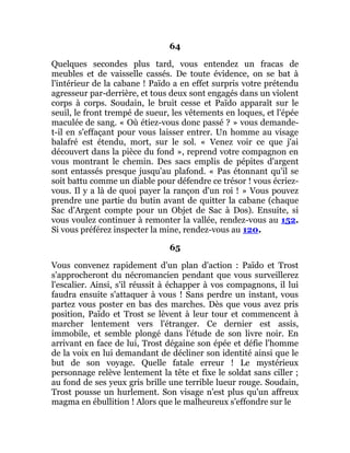 64
Quelques secondes plus tard, vous entendez un fracas de
meubles et de vaisselle cassés. De toute évidence, on se bat à
l'intérieur de la cabane ! Païdo a en effet surpris votre prétendu
agresseur par-derrière, et tous deux sont engagés dans un violent
corps à corps. Soudain, le bruit cesse et Païdo apparaît sur le
seuil, le front trempé de sueur, les vêtements en loques, et l'épée
maculée de sang. « Où étiez-vous donc passé ? » vous demande-
t-il en s'effaçant pour vous laisser entrer. Un homme au visage
balafré est étendu, mort, sur le sol. « Venez voir ce que j'ai
découvert dans la pièce du fond », reprend votre compagnon en
vous montrant le chemin. Des sacs emplis de pépites d'argent
sont entassés presque jusqu'au plafond. « Pas étonnant qu'il se
soit battu comme un diable pour défendre ce trésor ! vous écriez-
vous. Il y a là de quoi payer la rançon d'un roi ! » Vous pouvez
prendre une partie du butin avant de quitter la cabane (chaque
Sac d'Argent compte pour un Objet de Sac à Dos). Ensuite, si
vous voulez continuer à remonter la vallée, rendez-vous au 152.
Si vous préférez inspecter la mine, rendez-vous au 120.
65
Vous convenez rapidement d'un plan d'action : Païdo et Trost
s'approcheront du nécromancien pendant que vous surveillerez
l'escalier. Ainsi, s'il réussit à échapper à vos compagnons, il lui
faudra ensuite s'attaquer à vous ! Sans perdre un instant, vous
partez vous poster en bas des marches. Dès que vous avez pris
position, Païdo et Trost se lèvent à leur tour et commencent à
marcher lentement vers l'étranger. Ce dernier est assis,
immobile, et semble plongé dans l'étude de son livre noir. En
arrivant en face de lui, Trost dégaine son épée et défie l'homme
de la voix en lui demandant de décliner son identité ainsi que le
but de son voyage. Quelle fatale erreur ! Le mystérieux
personnage relève lentement la tête et fixe le soldat sans ciller ;
au fond de ses yeux gris brille une terrible lueur rouge. Soudain,
Trost pousse un hurlement. Son visage n'est plus qu'un affreux
magma en ébullition ! Alors que le malheureux s'effondre sur le
 