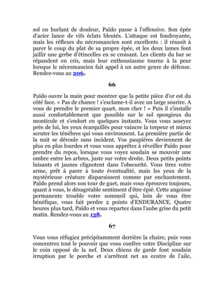 sol en hurlant de douleur, Païdo passe à l'offensive. Son épée
d'acier lance de vifs éclats bleutés. L'attaque est foudroyante,
mais les réflexes du nécromancien sont excellents : il réussit à
parer le coup du plat de sa propre épée, et les deux lames font
jaillir une gerbe d'étincelles en se croisant. Les clients du bar se
répandent en cris, mais leur enthousiasme tourne à la peur
lorsque le nécromancien fait appel à un autre genre de défense.
Rendez-vous au 206.
66
Païdo ouvre la main pour montrer que la petite pièce d'or est du
côté face. « Pas de chance ! s'exclame-t-il avec un large sourire. A
vous de prendre le premier quart, mon cher ! » Puis il s'installe
aussi confortablement que possible sur le sol spongieux du
monticule et s'endort en quelques instants. Vous vous asseyez
près de lui, les yeux écarquillés pour vaincre la torpeur et mieux
scruter les ténèbres qui vous environnent. La première partie de
la nuit se déroule sans incident. Vos paupières deviennent de
plus en plus lourdes et vous vous apprêtez à réveiller Païdo pour
prendre du repos, lorsque vous voyez soudain se mouvoir une
ombre entre les arbres, juste sur votre droite. Deux petits points
luisants et jaunes clignotent dans l'obscurité. Vous tirez votre
arme, prêt à parer à toute éventualité, mais les yeux de la
mystérieuse créature disparaissent comme par enchantement.
Païdo prend alors son tour de guet, mais vous éprouvez toujours,
quant à vous, le désagréable sentiment d'être épié. Cette angoisse
permanente trouble votre sommeil qui, loin de vous être
bénéfique, vous fait perdre 2 points d'ENDURANCE. Quatre
heures plus tard, Païdo et vous repartez dans l'aube grise du petit
matin. Rendez-vous au 138.
67
Vous vous réfugiez précipitamment derrière la chaire, puis vous
concentrez tout le pouvoir que vous confère votre Discipline sur
le coin opposé de la nef. Deux chiens de garde font soudain
irruption par le porche et s'arrêtent net au centre de l'aile,
 
