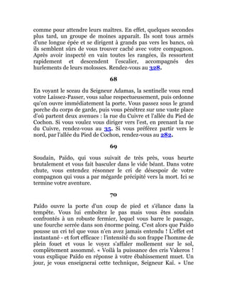 comme pour attendre leurs maîtres. En effet, quelques secondes
plus tard, un groupe de moines apparaît. Ils sont tous armés
d'une longue épée et se dirigent à grands pas vers les bancs, où
ils semblent sûrs de vous trouver caché avec votre compagnon.
Après avoir inspecté en vain toutes les rangées, ils ressortent
rapidement et descendent l'escalier, accompagnés des
hurlements de leurs molosses. Rendez-vous au 328.
68
En voyant le sceau du Seigneur Adamas, la sentinelle vous rend
votre Laissez-Passer, vous salue respectueusement, puis ordonne
qu'on ouvre immédiatement la porte. Vous passez sous le grand
porche du corps de garde, puis vous pénétrez sur une vaste place
d'où partent deux avenues : la rue du Cuivre et l'allée du Pied de
Cochon. Si vous voulez vous diriger vers l'est, en prenant la rue
du Cuivre, rendez-vous au 35. Si vous préférez partir vers le
nord, par l'allée du Pied de Cochon, rendez-vous au 282.
69
Soudain, Païdo, qui vous suivait de très près, vous heurte
brutalement et vous fait basculer dans le vide béant. Dans votre
chute, vous entendez résonner le cri de désespoir de votre
compagnon qui vous a par mégarde précipité vers la mort. Ici se
termine votre aventure.
70
Païdo ouvre la porte d'un coup de pied et s'élance dans la
tempête. Vous lui emboîtez le pas mais vous êtes soudain
confrontés à un robuste fermier, lequel vous barre le passage,
une fourche serrée dans son énorme poing. C'est alors que Païdo
pousse un cri tel que vous n'en avez jamais entendu ! L'effet est
instantané - et fort efficace : l'intensité du son frappe l'homme de
plein fouet et vous le voyez s'affaler mollement sur le sol,
complètement assommé. « Voilà la puissance des cris Vakeros !
vous explique Païdo en réponse à votre ébahissement muet. Un
jour, je vous enseignerai cette technique, Seigneur Kaï. » Une
 