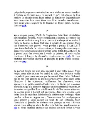 poignée de paysans armés de râteaux et de houes vous attendent
à l'entrée de l'écurie mais, en voyant ce qu'il est advenu de leur
maître, ils abandonnent leurs armes de fortune et déguerpissent
sans demander leur reste. Vous vous hâtez de seller vos chevaux,
puis vous vous éloignez de la taverne au triple galop. Rendez-
vous au 318.
71
Votre corps a protégé Païdo de l'explosion, lui évitant ainsi d'être
sérieusement touché. Votre compagnon s'occupe de panser les
cloques et les brûlures qui vous couvrent le visage et les mains à
l'aide de bandes de tissu déchirées à la hâte de sa chemise. Mais
vos blessures sont graves : vous perdez 5 points d'HABILETÉ
pour toute la durée de cette aventure, et les séquelles que vous en
garderez éternellement diminueront votre total d'HABILETÉ de
3 points pour les aventures à venir. A présent, si vous voulez
continuer à longer la chaussée, rendez-vous au 216. Si vous
préférez rebrousser chemin et prendre la piste ouest, rendez-
vous au 105.
72
Le portail donne sur une allée menant à une petite place. Vous
longez cette allée et, une fois arrivé au coin, vous jetez un rapide
coup d'œil pour vous assurer que la voie est libre. Hélas ! tel n'est
pas le cas : un groupe de moines armés arrive droit dans votre
direction ! En observant rapidement les alentours, vous
apercevez un petit chariot à l'autre bout. La bâche qui le couvre
est usée jusqu'à la corde et rapiécée en de nombreux endroits, et
les mules auxquelles il est attelé sont de vieilles rosses miteuses.
Le cocher assis à l'avant est enveloppé dans une grande cape
noire dont le capuchon lui dissimule entièrement le visage. Alors
que les moines se rapprochent, l'homme vous fait un signe pour
vous inviter à vous cacher au fond de son véhicule. C'est
l'occasion ou jamais: les moines sont presque en vue ! Si vous
voulez vous réfugier dans la charrette bâchée, rendez-vous au
32. Si vous préférez attendre les moines de pied ferme et vous
 