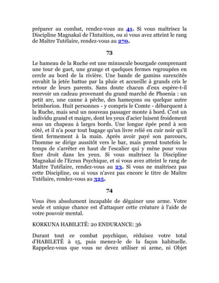 préparer au combat, rendez-vous au 41. Si vous maîtrisez la
Discipline Magnakaï de l'Intuition, ou si vous avez atteint le rang
de Maître Tutélaire, rendez-vous au 270.
73
Le hameau de la Ruche est une minuscule bourgade comprenant
une tour de guet, une grange et quelques fermes regroupées en
cercle au bord de la rivière. Une bande de gamins surexcités
envahit la jetée battue par la pluie et accueille à grands cris le
retour de leurs parents. Sans doute chacun d'eux espère-t-il
recevoir un cadeau provenant du grand marché de Phoenia : un
petit arc, une canne à pêche, des hameçons ou quelque autre
brimborion. Huit personnes - y compris le Comte - débarquent à
la Ruche, mais seul un nouveau passager monte à bord. C'est un
individu grand et maigre, dont les yeux d'acier luisent froidement
sous un chapeau à larges bords. Une longue épée pend à son
côté, et il n'a pour tout bagage qu'un livre relié en cuir noir qu'il
tient fermement à la main. Après avoir payé son parcours,
l'homme se dirige aussitôt vers le bar, mais prend toutefois le
temps de s'arrêter en haut de l'escalier qui y mène pour vous
fixer droit dans les yeux. Si vous maîtrisez la Discipline
Magnakaï de l'Ecran Psychique, et si vous avez atteint le rang de
Maître Tutélaire, rendez-vous au 23. Si vous ne maîtrisez pas
cette Discipline, ou si vous n'avez pas encore le titre de Maître
Tutélaire, rendez-vous au 325.
74
Vous êtes absolument incapable de dégainer une arme. Votre
seule et unique chance est d'attaquer cette créature à l'aide de
votre pouvoir mental.
KORKUNA HABILETÉ: 20 ENDURANCE: 36
Durant tout ce combat psychique, réduisez votre total
d'HABILETÉ à 15, puis menez-le de la façon habituelle.
Rappelez-vous que vous ne devez utiliser ni arme, ni Objet
 