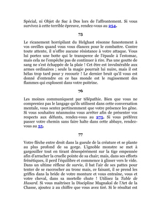 Spécial, ni Objet de Sac à Dos lors de l'affrontement. Si vous
survivez à cette terrible épreuve, rendez-vous au 254.
75
Le ricanement horripilant du Helghast résonne funestement à
vos oreilles quand vous vous élancez pour le combattre. Contre
toute attente, il n'offre aucune résistance à votre attaque. Vous
lui portez une botte qui le transperce de l'épaule à l'estomac,
mais cela ne l'empêche pas de continuer à rire. Pas une goutte de
sang ne s'est échappée de la plaie ! Cet être est invulnérable aux
armes ordinaires ; seule la magie pourrait lui nuire, mais il est
hélas trop tard pour y recourir ! Le dernier bruit qu'il vous est
donné d'entendre en ce bas monde est le rugissement des
flammes qui explosent dans votre poitrine.
76
Les moines communiquent par télépathie. Bien que vous ne
compreniez pas le langage qu'ils utilisent dans cette conversation
mentale, vous sentez pertinemment que votre présence les gêne.
Si vous souhaitez néanmoins vous arrêter afin de présenter vos
respects aux défunts, rendez-vous au 275. Si vous préférez
passer votre chemin sans faire halte dans cette abbaye, rendez-
vous au 55.
77
Votre flèche entre droit dans la gueule de la créature et se plante
au plus profond de sa gorge. L'ignoble monstre se met à
gargouiller tout en tirant désespérément sur la tige empennée
afin d'arracher la cruelle pointe de sa chair; mais, dans ses efforts
frénétiques, il perd l'équilibre et commence à glisser vers le vide.
Dans un ultime réflexe de survie, il bat l'air de ses pattes pour
tenter de se raccrocher au tronc mais, ce faisant, il se prend les
griffes dans la bride de votre monture et vous entraîne, vous et
votre cheval, dans sa mortelle chute ! Utilisez la Table de
Hasard. Si vous maîtrisez la Discipline Magnakaï de l'Art de la
Chasse, ajoutez 2 au chiffre que vous avez tiré. Si le résultat est
 