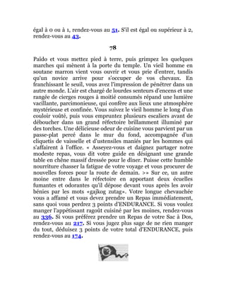 égal à 0 ou à 1, rendez-vous au 51. S'il est égal ou supérieur à 2,
rendez-vous au 43.
78
Païdo et vous mettez pied à terre, puis grimpez les quelques
marches qui mènent à la porte du temple. Un vieil homme en
soutane marron vient vous ouvrir et vous prie d'entrer, tandis
qu'un novice arrive pour s'occuper de vos chevaux. En
franchissant le seuil, vous avez l'impression de pénétrer dans un
autre monde. L'air est chargé de lourdes senteurs d'encens et une
rangée de cierges rouges à moitié consumés répand une lumière
vacillante, parcimonieuse, qui confère aux lieux une atmosphère
mystérieuse et confinée. Vous suivez le vieil homme le long d'un
couloir voûté, puis vous empruntez plusieurs escaliers avant de
déboucher dans un grand réfectoire brillamment illuminé par
des torches. Une délicieuse odeur de cuisine vous parvient par un
passe-plat percé dans le mur du fond, accompagnée d'un
cliquetis de vaisselle et d'ustensiles maniés par les hommes qui
s'affairent à l'office. « Asseyez-vous et daignez partager notre
modeste repas, vous dit votre guide en désignant une grande
table en chêne massif dressée pour le dîner. Puisse cette humble
nourriture chasser la fatigue de votre voyage et vous procurer de
nouvelles forces pour la route de demain. >» Sur ce, un autre
moine entre dans le réfectoire en apportant deux écuelles
fumantes et odorantes qu'il dépose devant vous après les avoir
bénies par les mots «gajkog zutag». Votre longue chevauchée
vous a affamé et vous devez prendre un Repas immédiatement,
sans quoi vous perdrez 3 points d'ENDURANCE. Si vous voulez
manger l'appétissant ragoût cuisiné par les moines, rendez-vous
au 336. Si vous préférez prendre un Repas de votre Sac à Dos,
rendez-vous au 217. Si vous jugez plus sage de ne rien manger
du tout, déduisez 3 points de votre total d'ENDURANCE, puis
rendez-vous au 174.
 