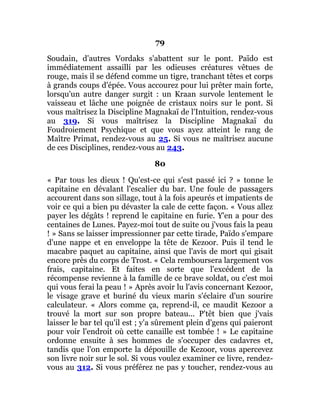 79
Soudain, d'autres Vordaks s'abattent sur le pont. Païdo est
immédiatement assailli par les odieuses créatures vêtues de
rouge, mais il se défend comme un tigre, tranchant têtes et corps
à grands coups d'épée. Vous accourez pour lui prêter main forte,
lorsqu'un autre danger surgit : un Kraan survole lentement le
vaisseau et lâche une poignée de cristaux noirs sur le pont. Si
vous maîtrisez la Discipline Magnakaï de l'Intuition, rendez-vous
au 319. Si vous maîtrisez la Discipline Magnakaï du
Foudroiement Psychique et que vous ayez atteint le rang de
Maître Primat, rendez-vous au 25. Si vous ne maîtrisez aucune
de ces Disciplines, rendez-vous au 243.
80
« Par tous les dieux ! Qu'est-ce qui s'est passé ici ? » tonne le
capitaine en dévalant l'escalier du bar. Une foule de passagers
accourent dans son sillage, tout à la fois apeurés et impatients de
voir ce qui a bien pu dévaster la cale de cette façon. « Vous allez
payer les dégâts ! reprend le capitaine en furie. Y'en a pour des
centaines de Lunes. Payez-moi tout de suite ou j'vous fais la peau
! » Sans se laisser impressionner par cette tirade, Païdo s'empare
d'une nappe et en enveloppe la tête de Kezoor. Puis il tend le
macabre paquet au capitaine, ainsi que l'avis de mort qui gisait
encore près du corps de Trost. « Cela remboursera largement vos
frais, capitaine. Et faites en sorte que l'excédent de la
récompense revienne à la famille de ce brave soldat, ou c'est moi
qui vous ferai la peau ! » Après avoir lu l'avis concernant Kezoor,
le visage grave et buriné du vieux marin s'éclaire d'un sourire
calculateur. « Alors comme ça, reprend-il, ce maudit Kezoor a
trouvé la mort sur son propre bateau... P'têt bien que j'vais
laisser le bar tel qu'il est ; y'a sûrement plein d'gens qui paieront
pour voir l'endroit où cette canaille est tombée ! » Le capitaine
ordonne ensuite à ses hommes de s'occuper des cadavres et,
tandis que l'on emporte la dépouille de Kezoor, vous apercevez
son livre noir sur le sol. Si vous voulez examiner ce livre, rendez-
vous au 312. Si vous préférez ne pas y toucher, rendez-vous au
 