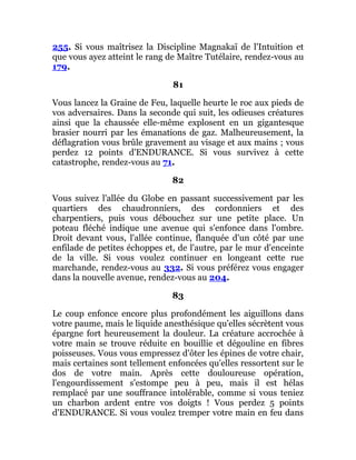 255. Si vous maîtrisez la Discipline Magnakaï de l'Intuition et
que vous ayez atteint le rang de Maître Tutélaire, rendez-vous au
179.
81
Vous lancez la Graine de Feu, laquelle heurte le roc aux pieds de
vos adversaires. Dans la seconde qui suit, les odieuses créatures
ainsi que la chaussée elle-même explosent en un gigantesque
brasier nourri par les émanations de gaz. Malheureusement, la
déflagration vous brûle gravement au visage et aux mains ; vous
perdez 12 points d'ENDURANCE. Si vous survivez à cette
catastrophe, rendez-vous au 71.
82
Vous suivez l'allée du Globe en passant successivement par les
quartiers des chaudronniers, des cordonniers et des
charpentiers, puis vous débouchez sur une petite place. Un
poteau fléché indique une avenue qui s'enfonce dans l'ombre.
Droit devant vous, l'allée continue, flanquée d'un côté par une
enfilade de petites échoppes et, de l'autre, par le mur d'enceinte
de la ville. Si vous voulez continuer en longeant cette rue
marchande, rendez-vous au 332. Si vous préférez vous engager
dans la nouvelle avenue, rendez-vous au 204.
83
Le coup enfonce encore plus profondément les aiguillons dans
votre paume, mais le liquide anesthésique qu'elles sécrètent vous
épargne fort heureusement la douleur. La créature accrochée à
votre main se trouve réduite en bouillie et dégouline en fibres
poisseuses. Vous vous empressez d'ôter les épines de votre chair,
mais certaines sont tellement enfoncées qu'elles ressortent sur le
dos de votre main. Après cette douloureuse opération,
l'engourdissement s'estompe peu à peu, mais il est hélas
remplacé par une souffrance intolérable, comme si vous teniez
un charbon ardent entre vos doigts ! Vous perdez 5 points
d'ENDURANCE. Si vous voulez tremper votre main en feu dans
 