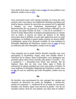 l'eau claire de la mare, rendez-vous au 315. Si vous préférez vous
abstenir, rendez-vous au 177.
84
Vous concentrez toute votre énergie mentale sur l'arme de votre
ennemi, puis vous lancez une fulgurante décharge psychique qui
fend la massue cloutée du nain juste au moment où il s'apprêtait
à l'abattre sur vous. Fortement impressionné par la
démonstration de vos pouvoirs, le petit homme s'effondre sur le
sol sous une pluie d'éclats de bois. « C'est de la sorcellerie ! »
s'écrie la foule effarouchée en battant précipitamment en retraite
vers la sortie. A travers un chaos de chaises et de tables
renversées dans la débâcle, le nain opte également pour un repli
stratégique, se faufilant à quatre pattes comme un ourson affolé.
L'aubergiste, quant à lui, demeure invisible. Si vous maîtrisez la
Discipline Magnakaï de l'Intuition, rendez-vous au 341. Si vous
ne maîtrisez pas cette Discipline, rendez-vous au 122.
85
Vous regardez par la petite fenêtre derrière laquelle vous avez
entr'aperçu le mystérieux visage, mais tout semble désert à
l'intérieur de la cabane. Dans la pénombre, vous distinguez une
première pièce suivie d'une seconde, plus petite, à l'arrière. « Il y
a quelqu'un ? » demandez-vous d'une voix amicale. Pas de
réponse. Sans dire un mot, vous faites signe à Païdo de
contourner la cabane pendant que vous vous postez à l'entrée. Si
vous maîtrisez la Discipline Magnakaï de l'Intuition, rendez-vous
au 94. Si vous ne maîtrisez pas cette Discipline, rendez-vous au
298.
86
De derrière vous parviennent les cris outragés des moines qui
viennent de découvrir les restes du Helghast. « Arrêtez-les,
arrêtez ces assassins ! » vocifèrent-ils en se ruant sur vos traces.
Soudain, une douleur aiguë vous traverse la jambe : l'un de ces
maudits moines vient de vous planter son épée dans le mollet !
 