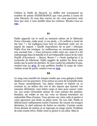 Utilisez la Table de Hasard. Le chiffre tiré correspond au
nombre de points d'ENDURANCE que vous perdez à cause de
cette blessure. Si vous êtes encore en vie, vous parvenez, tant
bien que mal, à vous faufiler dans les cuisines. Rendez-vous au
191.
87
Païdo apparaît sur le seuil au moment même où le fabricant
d'arcs s'écroule, raide mort, à vos pieds, « Ce scélérat a tenté de
me tuer ! » lui expliquez-vous tout en cherchant votre arc en
argent du regard. « Quelle imprudence de sa part ! rétorque
Païdo d'un ton ironique. Le malheureux ne recommencera pas
une seconde fois. » Vous retrouvez enfin votre arc, mais il a été
endommagé dans la bataille et il est irréparable (rayez-le de votre
Feuille d'Aventure). « Bourn, Bourn ! » s'écrie quelqu'un à la
recherche du fabricant. Païdo suggère de quitter les lieux sans
tarder par la porte de derrière. Si vous voulez lui emboîter le pas,
rendez-vous au 273. Si vous préférez fouiller le corps de votre
victime avant de partir, rendez-vous au 124.
88
Le sang vous martèle les tempes tandis que vous galopez à bride
abattue vers les guerriers. Vous entrez au cœur de la bataille dans
un fracas assourdissant. Les épées crissent et tintent en se
croisant et, au milieu des cris et des injures que lancent vos
ennemis déchaînés, vous luttez corps et âme pour sauver votre
vie. Les corps s'écroulent autour de vous comme des pantins.
Soudain, un soldat se rue sur vous en faisant tournoyer un
redoutable fléau d'armes. Vous pivotez sur votre selle et portez à
votre agresseur une botte en plein cœur. De son côté, Païdo se
défend aussi vaillamment contre l'ennemi. En voyant ses troupes
décimées, le chef ordonne de battre en retraite. L'armée recule
d'une dizaine de mètres et se regroupe en rangs serrés. Profitant
de cette courte trêve, Païdo vient se poster à vos côtés. Mais le
 