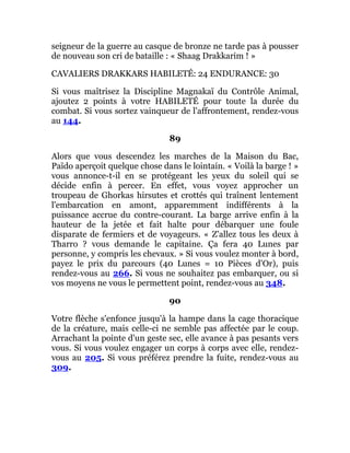 seigneur de la guerre au casque de bronze ne tarde pas à pousser
de nouveau son cri de bataille : « Shaag Drakkarim ! »
CAVALIERS DRAKKARS HABILETÉ: 24 ENDURANCE: 30
Si vous maîtrisez la Discipline Magnakaï du Contrôle Animal,
ajoutez 2 points à votre HABILETÉ pour toute la durée du
combat. Si vous sortez vainqueur de l'affrontement, rendez-vous
au 144.
89
Alors que vous descendez les marches de la Maison du Bac,
Païdo aperçoit quelque chose dans le lointain. « Voilà la barge ! »
vous annonce-t-il en se protégeant les yeux du soleil qui se
décide enfin à percer. En effet, vous voyez approcher un
troupeau de Ghorkas hirsutes et crottés qui traînent lentement
l'embarcation en amont, apparemment indifférents à la
puissance accrue du contre-courant. La barge arrive enfin à la
hauteur de la jetée et fait halte pour débarquer une foule
disparate de fermiers et de voyageurs. « Z'allez tous les deux à
Tharro ? vous demande le capitaine. Ça fera 40 Lunes par
personne, y compris les chevaux. » Si vous voulez monter à bord,
payez le prix du parcours (40 Lunes = 10 Pièces d'Or), puis
rendez-vous au 266. Si vous ne souhaitez pas embarquer, ou si
vos moyens ne vous le permettent point, rendez-vous au 348.
90
Votre flèche s'enfonce jusqu'à la hampe dans la cage thoracique
de la créature, mais celle-ci ne semble pas affectée par le coup.
Arrachant la pointe d'un geste sec, elle avance à pas pesants vers
vous. Si vous voulez engager un corps à corps avec elle, rendez-
vous au 205. Si vous préférez prendre la fuite, rendez-vous au
309.
 